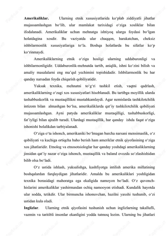 h qanday kelishuvga ko‘nmay, chekinmasdan turadi. amerikaliklar. ularning etnik xususiyatlarida ko‘plab ziddiyatli jihatlar mujassamlashgan bo‘lib, ular mamlakat tarixidagi o‘ziga xosliklar bilan ifodalanadi. amerikaliklar uchun mehnatga ishtiyoq ularga foydasi bo‘lgan holatdagina xosdir. bu vaziyatda ular chaqqon, harakatchan, cheksiz ishbilarmonlik xususiyatlariga to‘la. boshqa holatlarda bu sifatlar ko‘p ko‘rinmaydi. amerikaliklarning etnik o‘ziga hosligi ularning uddaburonligi va ishbilarmonligidir. uddaburonlik-mehnatda tartib, aniqlik, ishni ko‘zini bilish va amaliy masalalarni eng ma’qul yechimini topishidadir. ishbilarmonlik bu har qanday narsadan foyda chiqarish qobiliyatidir. yuksak texnika, mehnatni to‘g‘ri tashkil etish, vaqtni qadrlash, amerikaliklarning o‘zagi xos xususiyatlari hisoblanadi. bu tartibga moyillik ularda tashabbuskorlik va mustaqillikni mustahkamlaydi. agar nemislarda tashkilotchilik intizom bilan almashgan bo‘lsa, amerikaliklarda qat’iy tashkilotchilik qobiliyati mujassamlashgan. ayni patyda amerikaliklar mustaqilligi, tashabbuskorligi, fat’iyligi bilan ajralib turadi. ulardagi mustaqillik, har qanday ishda faqat o‘ziga ishonishi bolalikdan tarbiyalanadi. o‘ziga o‘ta ishonch, amerikaniki bo‘lmagan barcha narsani mensimaslik, o‘z qobiliyati va kuchiga ortiqcha baho berish ham ameriklar etnik qiyofasining o‘ziga xos jihatlaridir. etnolog …