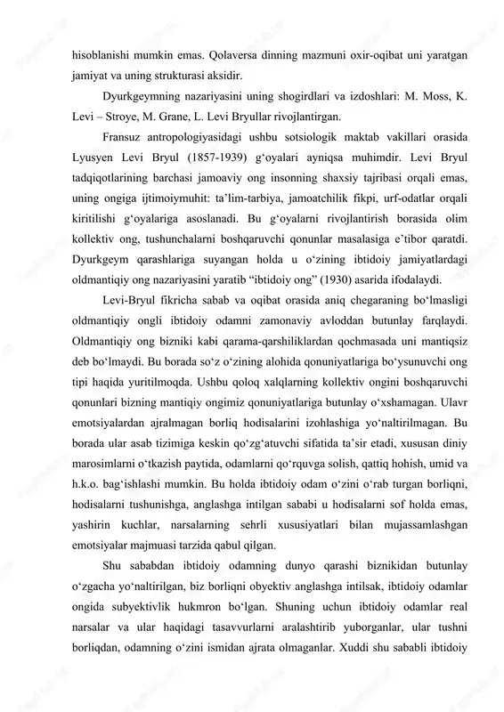 gan ijtimoiy muhit mahsuli sifatida, mavjud borliqning soxta ko‘rinishi deb hisoblanishi mumkin emas. qolaversa dinning mazmuni oxir-oqibat uni yaratgan jamiyat va uning strukturasi aksidir. dyurkgeymning nazariyasini uning shogirdlari va izdoshlari: m. moss, k. levi – stroye, m. grane, l. levi bryullar rivojlantirgan. fransuz antropologiyasidagi ushbu sotsiologik maktab vakillari orasida lyusyen levi bryul (1857-1939) g‘oyalari ayniqsa muhimdir. levi bryul tadqiqotlarining barchasi jamoaviy ong insonning shaxsiy tajribasi orqali emas, uning ongiga ijtimoiymuhit: ta’lim-tarbiya, jamoatchilik fikpi, urf-odatlar orqali kiritilishi g‘oyalariga asoslanadi. bu g‘oyalarni rivojlantirish borasida olim kollektiv ong, tushunchalarni boshqaruvchi qonunlar masalasiga e’tibor qaratdi. dyurkgeym qarashlariga suyangan holda u o‘zining ibtidoiy jamiyatlardagi oldmantiqiy ong nazariyasini yaratib “ibtidoiy ong” (1930) asarida ifodalaydi. levi-bryul fikricha sabab va oqibat orasida aniq chegaraning bo‘lmasligi oldmantiqiy ongli ibtidoiy odamni zamonaviy avloddan butunlay farqlaydi. oldmantiqiy ong bizniki kabi qarama-qarshiliklardan qochmasada uni mantiqsiz deb bo‘lmaydi. bu borada so‘z o‘zining alohida qonuniyatlariga bo‘ysunuvchi ong tipi haqida yuritilmoqda. ushbu qoloq xalqlarning kollektiv …