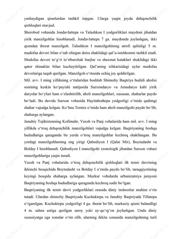 rik yodgorliklar sanaladi. bandixon ii yodgorligining umumiy maydoni 14 ga. dan iborat bo‘lib, qalʼa va aholi yashaydigan qismlardan tashkil topgan. ularga yaqin joyda dehqonchilik qishloqlari mavjud. sherobod vohasida jondavlattepa va talashkon i yodgorliklari maydoni jihatdan yirik manzilgohlar hisoblanadi. jondavlattepa 7 ga. maydonda joylashgan, ikki qismdan iborat manzilgoh. talashkon i manzilgohining atrofi qalinligi 5 m. mudofaa devori bilan o‘rab olingan doira shaklidagi qalʼa-istehkomni tashkil etadi. mudofaa devori to‘g‘ri to‘rtburchak burjlar va shaxmat kataklari shaklidagi ikki qator shinaklar bilan kuchaytirilgan. qalʼaning ichkarisidagi uylar mudofaa devorlariga taqab qurilgan. manzilgoh o‘rtasida ochiq joy qoldirilgan. mil. avv. i ming yillikning o‘rtalaridan boshlab shimoliy baqtriya hudidi aholisi sonining keskin ko‘payishi natijasida surxondaryo va amudaryo kabi yirik daryolar bo‘ylari ham o‘zlashtirilib, aholi manzilgohlari, xususan, shaharlar paydo bo‘ladi. bu davrda surxon vohasida hayitabodtepa yodgorligi o‘rnida qadimgi shahar vujudga kelgan. ko‘hna termiz o‘rnida ham aholi manzilgohi paydo bo‘lib, shaharga aylangan. janubiy tojikistonning kofirnahr, vaxsh va panj vohalarida ham mil. …