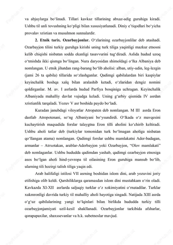 a bo‘linadi. tillari kavkaz tillarining abxaz-adig guruhiga kiradi. ushbu til unli tovushning ko‘pligi bilan xususiyatlanadi. diniy e’tiqodlari bo‘yicha provalav xristian va musulmon sunnalardir. 2. etnik tarix. ozarbayjonlar. o‘zlarining ozarbayjonlilar deb atashadi. ozarbayjon tilini turkiy guruhga kirishi uning turk tiliga yaqinligi mazkur etnosni kelib chiqishi nisbatan sodda ekanligi tasavvurini tug‘diradi. aslida hudud uzoq o‘tmishda ikki qismga bo‘lingan. nura daryosidan shimoldagi o‘lka albaniya deb nomlangan. u etnik jihatdan rang-barang bo‘lib aholisi: alban, utiy-udin, leg-lezgin (jami 26 ta qabila) tillarida so‘zlashganlar. qadimgi qabilalardan biri kaspiylar keyinchalik boshqa xalq bilan aralashib ketadi, o‘zlaridan dengiz nomini qoldirganlar. m. av. i asrlarda hudud parfiya bosqiniga uchragan. keyinchalik albaniyada mahalliy davlat vujudga keladi. uning g‘arbiy qismida iv asrdan xristianlik tarqaladi. yozuv v asr boshida paydo bo‘ladi. kuradan janubdagi viloyatlar atropaten deb nomlangan. m iii asrda eron dastlab atropotenani, so‘ng albaniyani bo‘ysundirdi. o‘lkada o‘z mavqesini kuchaytirish maqsadida forslar talaygtna eron tilli aholini ko‘chirib keltiradi. ushbu aholi tatlar deb …