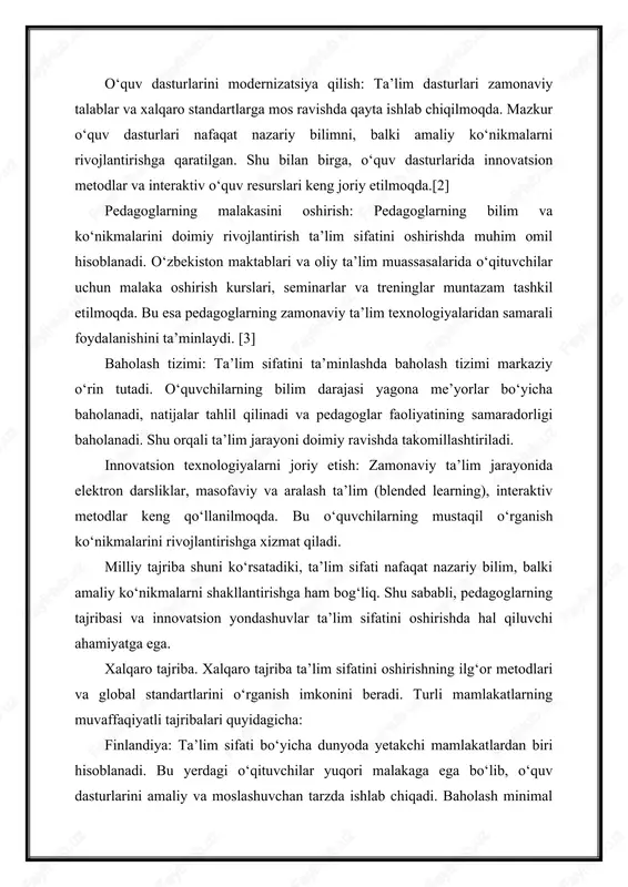 o‘zbekiston maktablari va oliy ta’lim muassasalarida o‘qituvchilar uchun malaka oshirish kurslari, seminarlar va treninglar muntazam tashkil etilmoqda. bu esa pedagoglarning zamonaviy ta’lim texnologiyalaridan samarali foydalanishini ta’minlaydi. [3] baholash tizimi: ta’lim sifatini ta’minlashda baholash tizimi markaziy o‘rin tutadi. o‘quvchilarning bilim darajasi yagona me’yorlar bo‘yicha baholanadi, natijalar tahlil qilinadi va pedagoglar faoliyatining samaradorligi baholanadi. shu orqali ta’lim jarayoni doimiy ravishda takomillashtiriladi. innovatsion texnologiyalarni joriy etish: zamonaviy ta’lim jarayonida elektron darsliklar, masofaviy va aralash ta’lim (blended learning), interaktiv metodlar keng qo‘llanilmoqda. bu o‘quvchilarning mustaqil o‘rganish ko‘nikmalarini rivojlantirishga xizmat qiladi. milliy tajriba shuni ko‘rsatadiki, ta’lim sifati nafaqat nazariy bilim, balki amaliy ko‘nikmalarni shakllantirishga ham bog‘liq. shu sababli, pedagoglarning tajribasi va innovatsion yondashuvlar ta’lim sifatini oshirishda hal qiluvchi ahamiyatga ega. xalqaro tajriba. xalqaro tajriba ta’lim sifatini oshirishning ilg‘or metodlari va global standartlarini o‘rganish imkonini beradi. turli mamlakatlarning muvaffaqiyatli tajribalari quyidagicha: finlandiya: ta’lim sifati bo‘yicha dunyoda yetakchi mamlakatlardan biri hisoblanadi. bu yerdagi o‘qituvchilar yuqori malakaga ega …