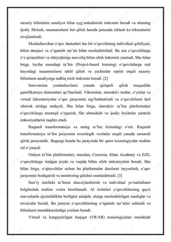 rni yanada qiziqarli qilish maqsadida gamifikatsiya elementlari qo‘llaniladi. viktorialar, interaktiv testlar, o‘yinlar va virtual laboratoriyalar o‘quv jarayonini rag‘batlantiradi va o‘quvchilarni faol ishtirok etishga undaydi. shu bilan birga, interaktiv ta’lim platformalari o‘quvchilarga mustaqil o‘rganish, fikr almashish va ijodiy loyihalar yaratish imkoniyatlarini taqdim etadi. raqamli transformatsiya va uning ta’lim tizimidagi o‘rni. raqamli transformatsiya ta’lim jarayonini texnologik vositalar orqali yanada samarali qilish jarayonidir. bugungi kunda bu jarayonda bir qator texnologiyalar muhim rol o‘ynaydi. onlayn ta’lim platformalari, masalan, coursera, khan academy va edx, o‘quvchilarga istalgan joyda va vaqtda bilim olish imkoniyatini beradi. shu bilan birga, o‘qituvchilar uchun bu platformalar darslarni tayyorlash, o‘quv jarayonini boshqarish va monitoring qilishni osonlashtiradi. [3] sun’iy intellekt ta’limni shaxsiylashtirish va individual yo‘nalishlarni belgilashda muhim vosita hisoblanadi. ai tizimlari o‘quvchilarning qaysi mavzularda qiyinchiliklar borligini aniqlab, ularga moslashtirilgan mashqlar va tavsiyalar beradi. bu jarayon o‘quvchilarning o‘rganish sur’atini oshiradi va bilimlarni mustahkamlashga yordam beradi. virtual va kengaytirilgan haqiqat (vr/ar) texnologiyalari murakkab mavzularni amaliy …