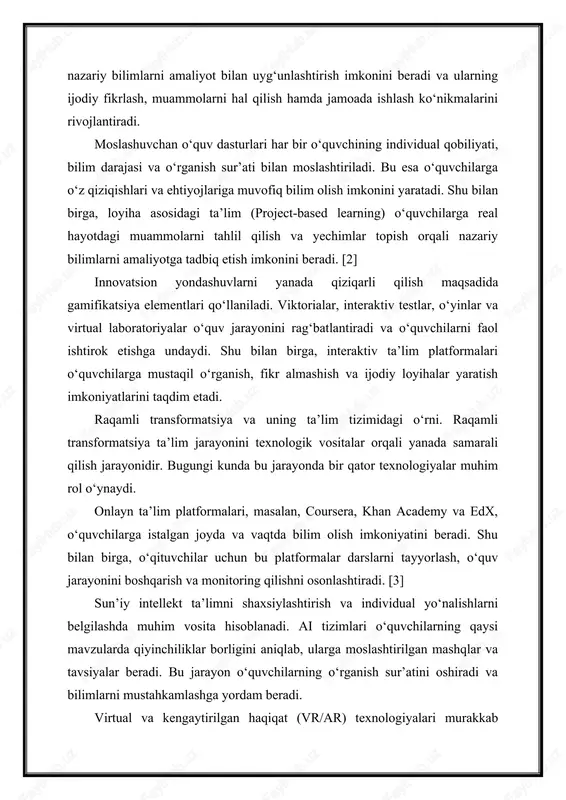 rni yanada qiziqarli qilish maqsadida gamifikatsiya elementlari qo‘llaniladi. viktorialar, interaktiv testlar, o‘yinlar va virtual laboratoriyalar o‘quv jarayonini rag‘batlantiradi va o‘quvchilarni faol ishtirok etishga undaydi. shu bilan birga, interaktiv ta’lim platformalari o‘quvchilarga mustaqil o‘rganish, fikr almashish va ijodiy loyihalar yaratish imkoniyatlarini taqdim etadi. raqamli transformatsiya va uning ta’lim tizimidagi o‘rni. raqamli transformatsiya ta’lim jarayonini texnologik vositalar orqali yanada samarali qilish jarayonidir. bugungi kunda bu jarayonda bir qator texnologiyalar muhim rol o‘ynaydi. onlayn ta’lim platformalari, masalan, coursera, khan academy va edx, o‘quvchilarga istalgan joyda va vaqtda bilim olish imkoniyatini beradi. shu bilan birga, o‘qituvchilar uchun bu platformalar darslarni tayyorlash, o‘quv jarayonini boshqarish va monitoring qilishni osonlashtiradi. [3] sun’iy intellekt ta’limni shaxsiylashtirish va individual yo‘nalishlarni belgilashda muhim vosita hisoblanadi. ai tizimlari o‘quvchilarning qaysi mavzularda qiyinchiliklar borligini aniqlab, ularga moslashtirilgan mashqlar va tavsiyalar beradi. bu jarayon o‘quvchilarning o‘rganish sur’atini oshiradi va bilimlarni mustahkamlashga yordam beradi. virtual va kengaytirilgan haqiqat (vr/ar) texnologiyalari murakkab mavzularni amaliy …