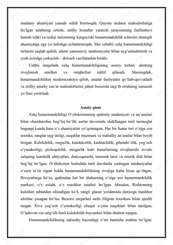 uningdek, hunarmandchilikni modernizatsiya qilish, ustalar faoliyatini qo‘llab-quvvatlash va milliy amaliy san’at mahsulotlarini jahon bozorida targ‘ib etishning samarali yo‘llari yoritiladi. asosiy qism xalq hunarmandchiligi o‘zbekistonning qadimiy madaniyati va an’analari bilan chambarchas bog‘liq bo‘lib, asrlar davomida shakllangan turli tarmoqlar bugungi kunda ham o‘z ahamiyatini yo‘qotmagan. har bir hunar turi o‘ziga xos texnika, ranglar uyg‘unligi, naqshlar mazmuni va mahalliy an’analar bilan boyib borgan. kulolchilik, zargarlik, kandakorlik, kashtachilik, gilamdo‘zlik, yog‘och o‘ymakorligi, pichoqchilik, misgarlik kabi hunarlarning rivojlanishi avvalo xalqning kundalik ehtiyojlari, dunyoqarashi, turmush tarzi va estetik didi bilan bog‘liq bo‘lgan. o‘zbekiston hududida turli davrlarda yashagan madaniyatlar o‘zaro ta’sir etgan holda hunarmandchilikning rivojiga katta hissa qo‘shgan. rivoyatlarga ko‘ra, qadimdan har bir shaharning o‘ziga xos hunarmandchilik markazi, o‘z uslubi, o‘z mashhur ustalari bo‘lgan. masalan, rishtonning kulollari tabiatdan olinadigan ko‘k rangli glasur yordamida dunyoga mashhur idishlar yasagan bo‘lsa, buxoro zargarlari nafis filigran texnikasi bilan ajralib turgan. xiva yog‘och o‘ymakorligi chuqur o‘yma naqshlari bilan tanilgan, g‘ijduvon esa sarg‘ish fonli …