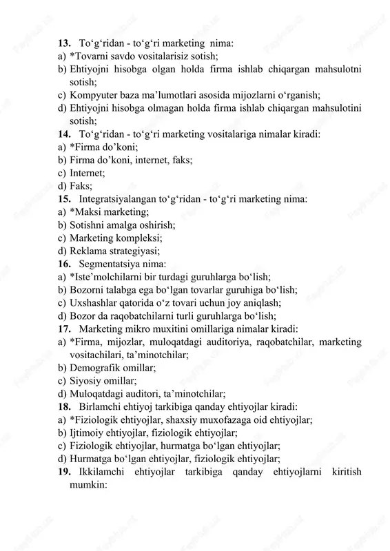ofazaga oid ehtiyojlar; b) ijtimoiy ehtiyojlar, fiziologik ehtiyojlar; c) fiziologik ehtiyojlar, hurmatga bo‘lgan ehtiyojlar; d) hurmatga bo‘lgan ehtiyojlar, fiziologik ehtiyojlar; 19. ikkilamchi ehtiyojlar tarkibiga qanday ehtiyojlarni kiritish mumkin: a) *ijtimoiy ehtiyojlar, hurmatga bo‘lgan ehtiyojlar, shaxsiy kamol topish ehtiyojlari; b) fiziologik ehtiyojlar, hurmatga oid ehtiyojlar, ijtimoiy ehtiyojlar; c) ijtimoiy ehtiyojlar, hurmatga bo‘lgan ehtiyojlar, fiziologik ehtiyojlar; d) shaxsiy kamol topish ehtiyojlari; 20. o‘sish strategiyasining asosiy yo‘nalishlari nimalardan iborat: a) *intensiv o‘sish, integratsion o‘sish, diversifikatsion o‘sish; b) diversifikatsion o‘sish, intensiv o‘sish; c) intensiv o‘sish; d) integratsion o‘sish; 21. intensiv o‘sish deganda nimani tushunasiz: a) *firmaning amal qilib turgan doirasidagi o‘sish imkoniyatlari tahlil etiladi; b) firmaning tarmoq doirasidan boshqa sohalarda rivojlanish imkoniyatlari tahlil etiladi; c) qo‘shimcha faoliyatni o‘zlashtirish hisobiga o‘sishga erishish; d) firmaning tarmoq doirasida boshqa marketing tizimi elementlari bilan o‘zaro aloqada rivojlanish imkoniyatlari tahlil etiladi; 22. intensiv o‘sishga qanday erishiladi: a) *bozorga chuqurroq kirish, bozor xududlarini kengaytirish, tovarni takomillashtirish.; b) bozorga chuqurroq kirish; …