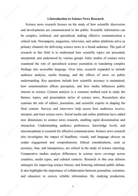 ge across countries, media types, and cultural contexts. research in this area informs strategies for improving science literacy and fostering informed public debate. it also highlights the importance of collaboration between journalists, scientists, and educators to convey reliable information. by studying production, 4 distribution, and reception of science news, researchers can identify best practices for media communication. the field continues to evolve alongside technological advancements, digital media, and changing audience behavior. methods and approaches in researching science news researching science news involves a combination of qualitative and quantitative methods to understand how scientific information is communicated and received. one widely used method is content analysis, which examines the topics, language, framing, and presentation of science news articles. through content analysis, researchers can identify patterns, biases, and trends in reporting across newspapers, magazines, television, and online platforms. surveys and questionnaires are employed to study audience perceptions, preferences, and comprehension of science …