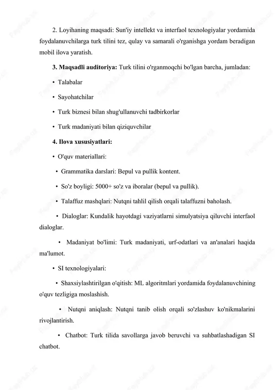 slari: bepul va pullik kontent. • so'z boyligi: 5000+ so'z va iboralar (bepul va pullik). • talaffuz mashqlari: nutqni tahlil qilish orqali talaffuzni baholash. • dialoglar: kundalik hayotdagi vaziyatlarni simulyatsiya qiluvchi interfaol dialoglar. • madaniyat bo'limi: turk madaniyati, urf-odatlari va an'analari haqida ma'lumot. • si texnologiyalari: • shaxsiylashtirilgan o'qitish: ml algoritmlari yordamida foydalanuvchining o'quv tezligiga moslashish. • nutqni aniqlash: nutqni tanib olish orqali so'zlashuv ko'nikmalarini rivojlantirish. • chatbot: turk tilida savollarga javob beruvchi va suhbatlashadigan si chatbot. • interfaol elementlar: • o'yinlashtirish: ballar, nishonlar va liderlar jadvali. • viktorinalar: bilimlarni sinash uchun viktorinalar. • flash kartalar: so'zlarni yodlash uchun flash kartalar. • audio va video yozuvlar: turk tilida so'zlashuvchi odamlarning audio va video yozuvlari. 5. texnologik yechimlar: • mobil platforma: ios va android • dasturlash tillari: • si kutubxonalari: • kotlin (android uchun) • tensorflow • swift (ios uchun) • pytorch • ma'lumotlar bazasi: • bulut xizmatlari: • firebase • …