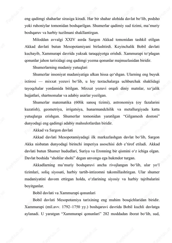 ini davom ettirgan holda, o‘zlarining siyosiy va harbiy tajribalarini boyitganlar. bobil davlati va xammurapi qonunlari bobil davlati mesopotamiya tarixining eng muhim bosqichlaridan biridir. xammurapi (mil.avv. 1792–1750 yy.) boshqaruvi davrida bobil kuchli davlatga aylanadi. u yaratgan “xammurapi qonunlari” 282 moddadan iborat bo‘lib, sud, nikoh, mulk, savdo, oila, jinoyat kabi sohalarni tartibga solgan. “ko‘zga ko‘z, tishga tish” tamoyili aynan shu qonunlarda mavjud bo‘lgan. xammurapi qonunlari jamiyatning ijtimoiy tabaqalarga bo‘linganligini ko‘rsatadi: ozod odamlar, qullar, ruhoniylar, zodagonlar. bobilning siyosiy va madaniy hayoti bu davrda juda rivojlangan. ossuriya davlati mesopotamiyaning shimolida joylashgan ossuriya harbiy kuchi bilan mashhur bo‘lgan. assuriyaliklar o‘z davrining eng kuchli armiyasiga ega bo‘lib, temir qurollarni keng ishlatgan. ularda professional askarlar, jang aravalari, qamal mashinalari bo‘lgan. niniva va assur shaharlari ossuriya davlatining madaniy markazlari bo‘lgan. ninivada joylashgan ashshurbanipal kutubxonasi 20 mingdan ortiq mixxat yozuvli taxtachalarni o‘z ichiga olgan. mixxat yozuvi mesopotamiyaliklar tomonidan yaratilgan mixxat yozuvi insoniyat tarixidagi birinchi yozuv tizimidir. dastlab rasmiy yozuv …