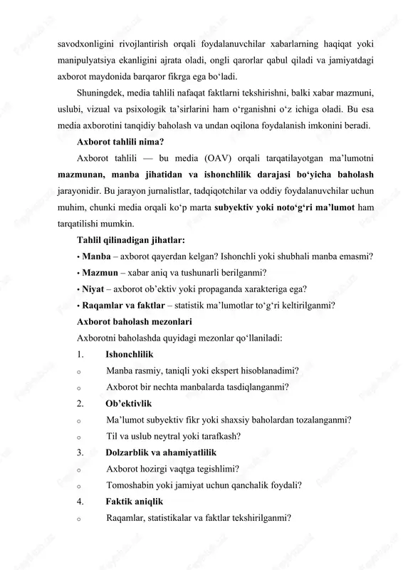nbalar keltirilgan? 5. yozilish sifati va tushunarli bo‘lishi · axborot tushunarli va mantiqan izchilmi? · murakkab terminlar izohlanganmi? tahlil va baholash usullari · kvantitativ tahlil: statistik ko‘rsatkichlar, tez-tez ishlatiladigan so‘zlar, sarlavhalar tahlili. · sifatli tahlil: mazmun, obrazlar, uslub va argumentlarni chuqur tahlil qilish. · taqqoslash usuli: turli manbalardagi xabarlarni solishtirib, haqqoniylikni aniqlash. · fakt tekshirish: xabar ichidagi ma’lumotni mustaqil manbalar orqali tekshirish. amaliy tavsiyalar 1. har doim bir nechta manbadan tekshirish. 2. tanqidiy fikrlashni rivojlantirish — “bu ma’lumotga ishonishim kerakmi?” degan savolni berish. 3. sensatsion sarlavhalarga aldanmaslik. 4. statistik va raqamlar bilan manipulyatsiyaga e’tibor berish. media axborotini tahlil qilish bosqichlari 1. axborotni aniqlash · qaysi turdagi media (televideniye, radio, gazeta, internet) ekanini aniqlash. · xabar turini belgilash: yangilik, sharh, maqola, reklam yoki ijtimoiy tarmoqlar postimi. 2. manba tahlili · manba ishonchlimi? masalan, rasmiy axborot agentliklari, ekspertlar, akademik nashrlar. · manbaning tarafkashligi yoki siyosiy qarashlarini hisobga olish. 3. mazmun tahlili · …
