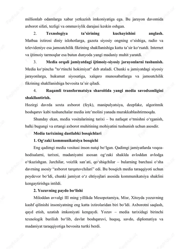 iyati kengaydi. yozuv – media tarixidagi birinchi texnologik burilish bo‘lib, davlat boshqaruvi, huquq, savdo, diplomatiya va madaniyat taraqqiyotiga bevosita turtki berdi. 3. qo‘lyozmalar davri antik davr va o‘rta asrlarda qo‘lyozmalar media vazifasini bajardi. monasteriyalar, kutubxonalar va ilmiy markazlarda qo‘lyozmalar ko‘paytirilgan. bu davrda media asosan ziyolilar, diniy arboblar va hukmdorlar qo‘lida bo‘lgan. bosma matbuotning inqilobiy o‘rni 1440-yilda yoxannes gutenberg tomonidan bosma stanokning ixtiro qilinishi nafaqat yevropada, balki butun dunyoda axborot tarqatish tizimini tubdan o‘zgartirdi. matbuotning ommalashishi: · savodxonlikning oshishiga, · diniy islohotlarga, · ilm-fan taraqqiyotiga, · siyosiy ongning shakllanishiga, · jamiyatda axborotga talabning kuchayishiga olib keldi. xvii asrga kelib birinchi gazetalar paydo bo‘lib, ular jamiyat uchun eng muhim axborot manbaiga aylandi. xx asr ommaviy media davri radio xx asr boshida radio ixtiro qilinishi media tarixida ikkinchi katta inqilob bo‘ldi. radio axborotni bir lahzada katta auditoriyaga yetkazish imkonini yaratdi. mashhur siyosiy nutqlar, yangiliklar, urush xabarlari radioda eshittirilgan. televizor 1930-yillardan boshlab televizor paydo …