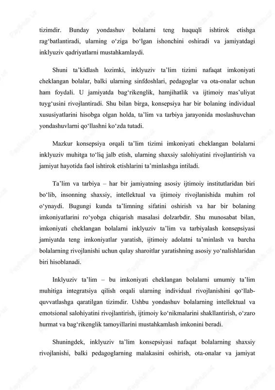 pedagoglarning malakasini oshirish, ota-onalar va jamiyat a’zolarining ijtimoiy mas’uliyatini kuchaytirish bilan ham bog‘liqdir. shu bois, mazkur konsepsiya imkoniyati cheklangan bolalarni ijtimoiy hayotga to‘liq integratsiya qilish, ularning ta’lim va tarbiya jarayonida individual yondashuv asosida rivojlanishini ta’minlashni o‘z oldiga maqsad qilgan. har bir bolaning to‘liq rivojlanishi va ta’lim olish huquqi zamonaviy ta’lim tizimining asosiy tamoyillaridan biridir. shu nuqtai nazardan, imkoniyati cheklangan bolalarni inklyuziv ta’lim va tarbiyalash konsepsiyasi bugungi kunda muhim ahamiyat kasb etadi. bu konsepsiya bolalarning individual ehtiyojlarini hisobga olgan holda, ularni umumiy ta’lim muhitiga jalb qilish va shaxsiy salohiyatlarini rivojlantirishga qaratilgan. inklyuziv ta’lim – nafaqat imkoniyati cheklangan bolalarni qo‘llab-quvvatlash, balki ularni teng huquqli ishtirokchi sifatida jamiyat hayotiga tayyorlash tizimidir. bu yondashuv bolalarning ijtimoiy, ruhiy va intellektual rivojlanishini rag‘batlantiradi, shuningdek, bag‘rikenglik, hamkorlik va hurmat kabi ijtimoiy qadriyatlarni shakllantirishga yordam beradi. shu bilan birga, inklyuziv ta’lim konsepsiyasi jamiyatning barcha a’zolariga – ota-onalar, pedagoglar va sinfdoshlarga ham foyda keltiradi. u jamiyatda tenglikni, mehr-muhabbatni va …