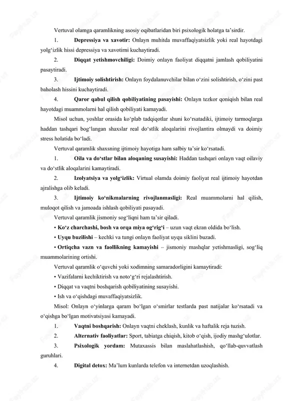 radi: · vazifalarni kechiktirish va noto‘g‘ri rejalashtirish. · diqqat va vaqtni boshqarish qobiliyatining susayishi. · ish va o‘qishdagi muvaffaqiyatsizlik. misol: onlayn o‘yinlarga qaram bo‘lgan o‘smirlar testlarda past natijalar ko‘rsatadi va o‘qishga bo‘lgan motivatsiyasi kamayadi. 1. vaqtni boshqarish: onlayn vaqtni cheklash, kunlik va haftalik reja tuzish. 2. alternativ faoliyatlar: sport, tabiatga chiqish, kitob o‘qish, ijodiy mashg‘ulotlar. 3. psixologik yordam: mutaxassis bilan maslahatlashish, qo‘llab-quvvatlash guruhlari. 4. digital detox: ma’lum kunlarda telefon va internetdan uzoqlashish. 5. mindfulness va diqqatni jamlash mashqlari: reallikka bog‘lanish qobiliyatini oshirish. vertuval olamga qaramlilik tushunchasi vertuval olam — bu kompyuterlar, internet, ijtimoiy tarmoqlar, onlayn o‘yinlar va boshqa raqamli platformalar orqali yaratilgan sun’iy muhitdir. qaramlilik esa shaxsning ushbu muhitga haddan tashqari bog‘lanishi, real hayotdagi vazifalarni, ijtimoiy munosabatlarni va salomatlikni e’tiborsiz qoldirishi bilan tavsiflanadi. xususiyatlari: · internet yoki smartfonlarsiz vaqt o‘tkaza olmaslik. · onlayn o‘yinlar, ijtimoiy tarmoqlarda muntazam va haddan tashqari faol bo‘lish. · virtual muvaffaqiyatlar uchun real dunyodagi vazifalarni kechiktirish. …