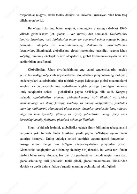 otadi. globalistika tadqiqotlar va bilishning shunday bir jabhasiki, bu yerda turli fanlar bir-biri bilan uzviy aloqada, har biri o‘z predmeti va metodi nuqtai nazaridan, globallashuvning turli jihatlarini tahlil qiladi, global muammolarni bir-biridan alohida va yaxlit tizim sifatida o‘rganib, ularning yechimlarini taklif qiladi. globalistika mustaqil ilmiy yo‘nalish va ijtimoiy amaliyot sohasi sifatida 1960-yillarning oxirlarida shakllana boshladi, lekin uning paydo bo‘lishi uchun ob'ektiv asoslar ancha oldin yuzaga kelgan edi. global jarayonlarning shakllanish tarixi. hozirgi globallashuv jarayonlarining ilk nishonalariga xv asr oxirlaridan boshlab duch kelish mumkin, xix asr boshiga kelib esa u amalda real shakl-shamoyil kasb etdi. bu pirovardida yagona geografik, ma'lum darajada iqtisodiy va siyosiy jahon maydoni shakllanishiga olib kelgan buyuk geografik kashfiyotlar yuz bergan davr edi. ayni shu davrda dunyoni tushunishga nisbatan geotsentrik yondashuvlar geliotsentrik yondashuvlarga o‘rin bo‘shatdi, insoniyat esa, nihoyat, kun va tunning almashishini to‘g‘ri talqin qilishga muvaffaq bo‘ldi. fan falsafadan ajralib chiqib, bilimlar to‘planishi va texnikaning rivojlanishiga kuchli turtki …