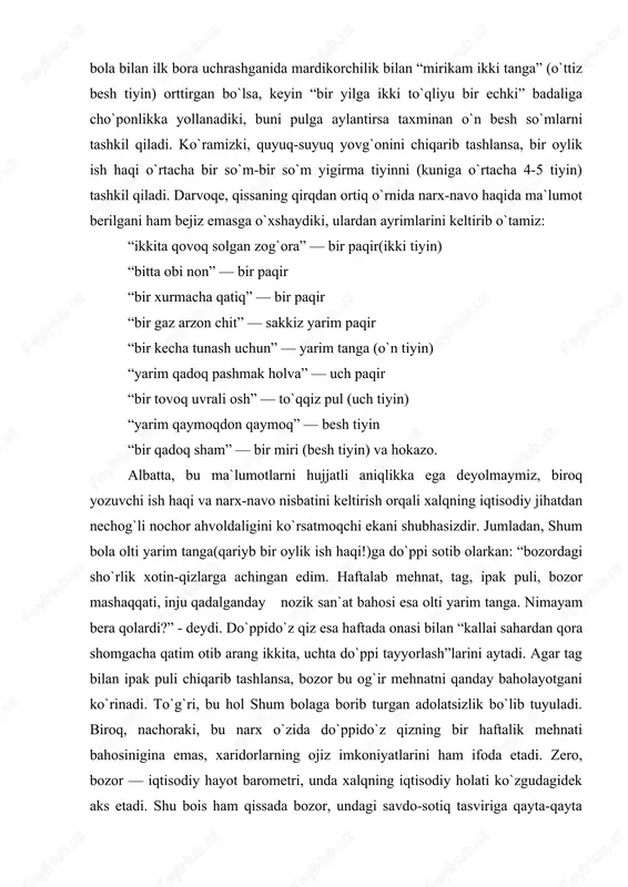 rzon tovarga aylantiradi. natijada ularning topish tutishlarida muqimlik yo`q, topgan ishlari tasodifiy va yo muvaqqat, ishlab topganlari qorinlaridan ortmaydi. qissadagi ayrim o`rinlarni eslab ko`raylik: shum bola sariboyga oyiga “xom pishiq aralash ikki pud o`n yetti qadoq olma” badaliga yollanadi. bir oyu o`n to`qqiz kun ishlagani evaziga olingan olmani olti yarim tangaga pullaydi. yoki xojibobo takyasidagi xizmati uchun oyiga bir so`mdan haq oladi. omon shum bola bilan ilk bora uchrashganida mardikorchilik bilan “mirikam ikki tanga” (o`ttiz besh tiyin) orttirgan bo`lsa, keyin “bir yilga ikki to`qliyu bir echki” badaliga cho`ponlikka yollanadiki, buni pulga aylantirsa taxminan o`n besh so`mlarni tashkil qiladi. ko`ramizki, quyuq-suyuq yovg`onini chiqarib tashlansa, bir oylik ish haqi o`rtacha bir so`m-bir so`m yigirma tiyinni (kuniga o`rtacha 4-5 tiyin) tashkil qiladi. darvoqe, qissaning qirqdan ortiq o`rnida narx-navo haqida ma`lumot berilgani ham bejiz emasga o`xshaydiki, ulardan ayrimlarini keltirib o`tamiz: “ikkita qovoq solgan zog`ora” — bir paqir(ikki tiyin) “bitta obi non” — bir paqir …