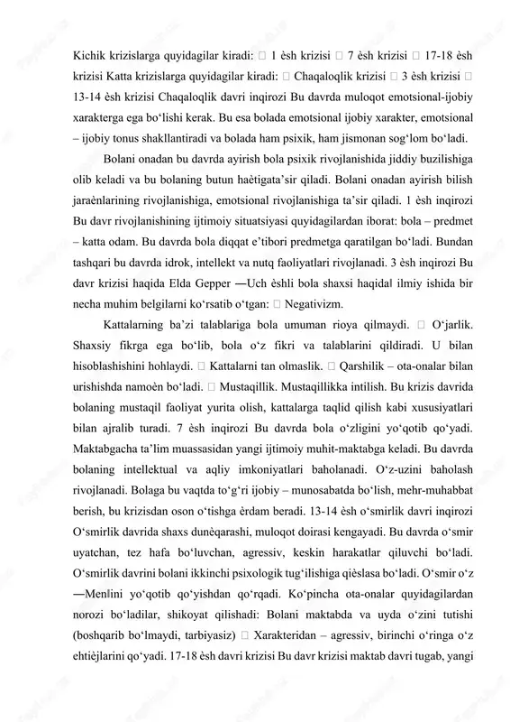 h, kattalarga taqlid qilish kabi xususiyatlari bilan ajralib turadi. 7 ѐsh inqirozi bu davrda bola o‘zligini yo‘qotib qo‘yadi. maktabgacha ta’lim muassasidan yangi ijtimoiy muhit-maktabga keladi. bu davrda bolaning intellektual va aqliy imkoniyatlari baholanadi. o‘z-uzini baholash rivojlanadi. bolaga bu vaqtda to‘g‘ri ijobiy – munosabatda bo‘lish, mehr-muhabbat berish, bu krizisdan oson o‘tishga ѐrdam beradi. 13-14 ѐsh o‘smirlik davri inqirozi o‘smirlik davrida shaxs dunѐqarashi, muloqot doirasi kengayadi. bu davrda o‘smir uyatchan, tez hafa bo‘luvchan, agressiv, keskin harakatlar qiluvchi bo‘ladi. o‘smirlik davrini bolani ikkinchi psixologik tug‘ilishiga qiѐslasa bo‘ladi. o‘smir o‘z ―men‖ini yo‘qotib qo‘yishdan qo‘rqadi. ko‘pincha ota-onalar quyidagilardan norozi bo‘ladilar, shikoyat qilishadi: bolani maktabda va uyda o‘zini tutishi (boshqarib bo‘lmaydi, tarbiyasiz)  xarakteridan – agressiv, birinchi o‘ringa o‘z ehtiѐjlarini qo‘yadi. 17-18 ѐsh davri krizisi bu davr krizisi maktab davri tugab, yangi katta haѐtga qadam qo‘yish bilan belgilanadi. 17 ѐsh krizisi turli xil qo‘rquvlar bilan ham belgilanadi. qilingan tanlov to‘g‘riligini, yangi haѐt, xatolar qilib qo‘yish kabi …