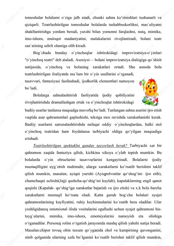 ib borishi maqsadga muvofiqdir. bolalar bog`chasida bolalar teatri. ertaklar asosidagi turli xil teatrlashtirilgan tomoshalar bolalarni o`ziga jalb etadi, chunki sahna ko‘rinishlari tushunarli va qiziqarli. teatrlashtirilgan tomoshalar bolalarda tashabbuskorlikni, mas`uliyatni shakllantirishga yordam beradi, yaxshi bilan yomonni farqlashni, nutq, mimika, imo-ishora, muloqot madaniyatini, malakalarini rivojlantiradi, bolani teatr san`atining sehrli olamiga olib kiradi. bog`chada bunday o`yinchoqlar ishtirokidagi improvizatsiya-o`yinlari "o`yinchoq teatri" deb ataladi. asosiysi— bolani improvizatsiya dialogiga qo`shish natijasida, o`yinchoq va bolaning xarakatlari ortadi. shu asnoda bola teatrlashtirilgan foaliyatda ma`lum bir o`yin usullarini o`rganadi, tasavvuri, fantaziyasi faollashadi, ijodkorlik elementlari namoyon bo`ladi. bolalarga sahnalashtirish faoliyatida ijodiy qobiliyatini rivojlantirishda dramallashgan ertak va o`yinchoqlar ishtirokidagi badiiy asarlar tanlansa maqsadga muvofiq bo‘ladi. tanlangan sahna asarini ijro etish vaqtida asar qahramonlari gaplashishi, tekstga mos ravishda xarakatlanishi kerak. badiiy asarlarni sanxnalashtirishda nafaqat oddiy o`yinchoqlardan, balki stol o`yinchoq teatridan ham foydalansa tarbiyachi oldiga qo‘yilgan maqsadiga erishadi. teatrlashtirilgan spektaklni qanday tayyorlash kerak? tarbiyachi xar bir qahramon xaqida fantaziya qilish, kichkina xikoya o`ylab …