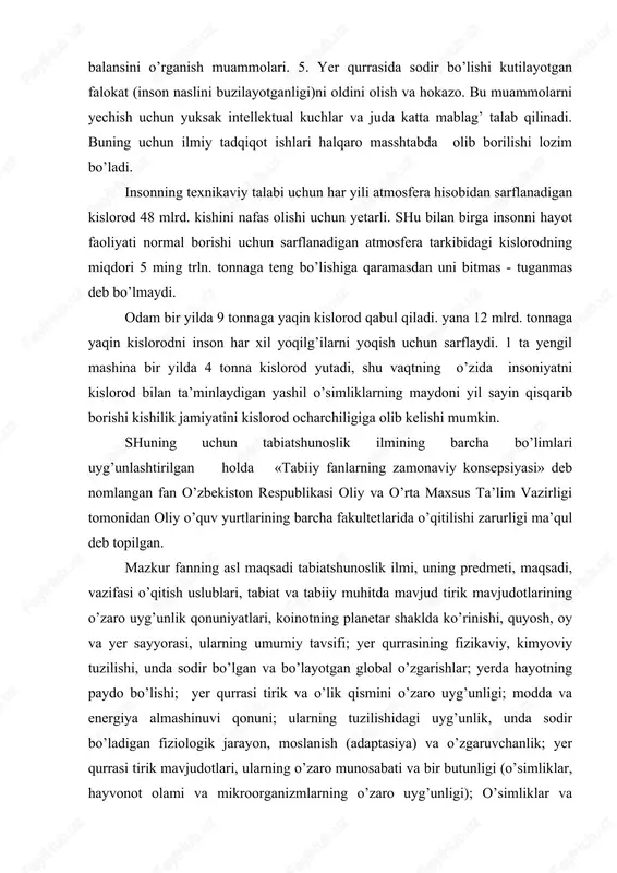 at va tabiiy muhitda mavjud tirik mavjudotlarining o’zaro uyg’unlik qonuniyatlari, koinotning planetar shaklda ko’rinishi, quyosh, oy va yer sayyorasi, ularning umumiy tavsifi; yer qurrasining fizikaviy, kimyoviy tuzilishi, unda sodir bo’lgan va bo’layotgan global o’zgarishlar; yerda hayotning paydo bo’lishi; yer qurrasi tirik va o’lik qismini o’zaro uyg’unligi; modda va energiya almashinuvi qonuni; ularning tuzilishidagi uyg’unlik, unda sodir bo’ladigan fiziologik jarayon, moslanish (adaptasiya) va o’zgaruvchanlik; yer qurrasi tirik mavjudotlari, ularning o’zaro munosabati va bir butunligi (o’simliklar, hayvonot olami va mikroorganizmlarning o’zaro uyg’unligi); o’simliklar va hayvonot olamining eng sodda turlaridan tortib, eng yuksak taraqqiy etgan turlariga qadar tuzilishidagi umumiylik qonuniyatlari; viruslar, bakteriyalar, suvo’tlari va quruqlikda tarqalgan o’simliklar va hayvonot olami; hozirgi zamon antropologiya, paleantologiya, biorganik ximiya, molekulyar biologiya, biosfera haqidagi ta’limot; insonning tarixiy taraqqiyoti jarayonida tabiat va jamiyatning o’zaro almashinuvida sodir bo’lgan va bo’layotgan o’zgarishlar; antropogen ta’sir tufayli sodir bo’layotgan global o’zgarishlar va hokazolarni o’zida mujassamlantiradi. tabiiy fanlarning zamonaviy kosepsiyasi fani o’z xususiyatiga …