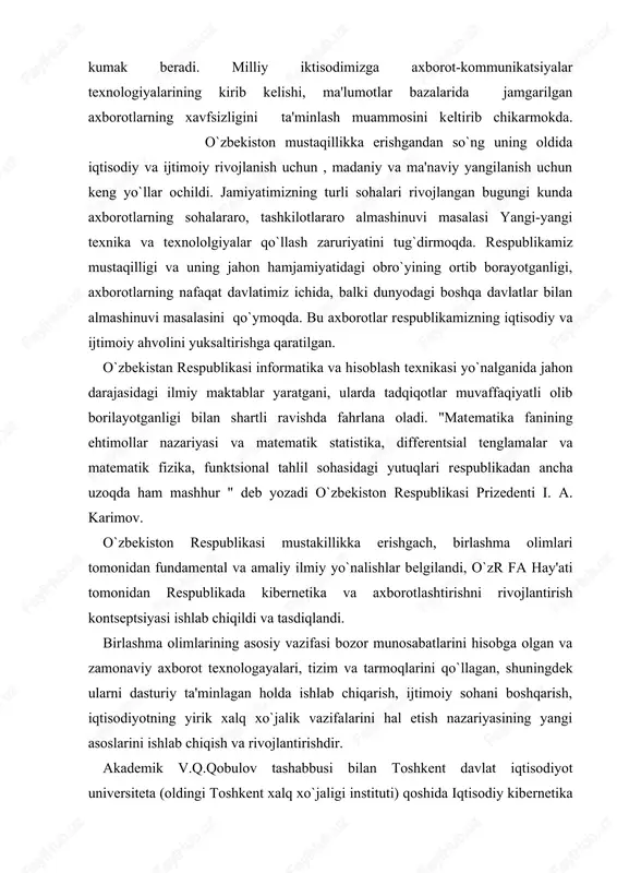 texnologayalari, tizim va tarmoqlarini qo`llagan, shuningdek ularni dasturiy ta'minlagan holda ishlab chiqarish, ijtimoiy sohani boshqarish, iqtisodiyotning yirik xalq xo`jalik vazifalarini hal etish nazariyasining yangi asoslarini ishlab chiqish va rivojlantirishdir. akademik v.q.qobulov tashabbusi bilan toshkent davlat iqtisodiyot universiteta (oldingi toshkent xalq xo`jaligi in​stituti) qoshida iqtisodiy kibernetika fakulteta ochildi. ushbu fakultet 30 yil mobaynida mamlakatimiz xalq xo`jaligi uchun kibernetika va informatika sohalari bo`yicha ko`plab yuqori malakali mutaxassislarni tayyorlab kelmoqda. ushbu fakultet qoshida matematik modellar asosida xalq xo`jaligi muammolarini hal qilish, iqtisodiyotda axborotlar tizimlaridan unumli va okilona foydalanish, zamonaviy kompyuter texnologiyalarini xayotga keng tatbiq qilish sohalari bo`yicha akademik s.s. g`ulomovning, iqtisodiy kibernetika yo`nalishi bo`yicha professor t.sh. shodievning maktablarini tilga olish diqqatga loyiqdir. davlat tomonidan tartibga solishning muhimligi va respublikada axborotlashtirish jarayonini tezlashtirish zaruriyatini hisobga olib, o`zbekiston respublikasi vazirlar maxkamasining 1992 yil 8 dekabr qarori bilan fan va texnika davlat qo`mitasi (ftdyu qoshida axborotlashtirish bo`yicha bosh boshqarma (boshaxbor) tuzildi. mazkur qarorda belgilab berilgan asosiy …