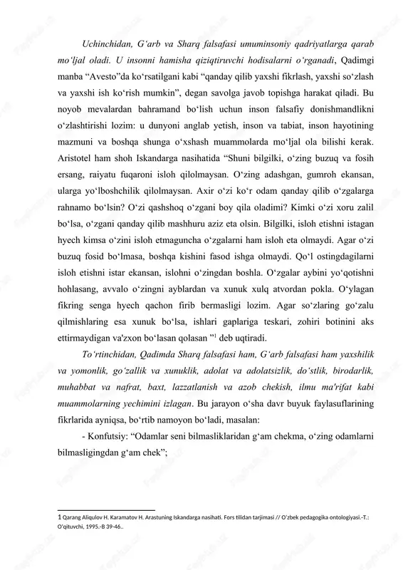 o‘rtinchidan, qadimda sharq falsafasi ham, g‘arb falsafasi ham yaxshilik va yomonlik, go‘zallik va xunuklik, adolat va adolatsizlik, do‘stlik, birodarlik, muhabbat va nafrat, baxt, lazzatlanish va azob chekish, ilmu ma'rifat kabi muammolarning yechimini izlagan. bu jarayon o‘sha davr buyuk faylasuflarining fikrlarida ayniqsa, bo‘rtib namoyon bo‘ladi, masalan: - konfutsiy: “odamlar seni bilmasliklaridan g‘am chekma, o‘zing odamlarni bilmasligingdan g‘am chek”; - lao-szi: “yuksak fazilatli inson odamlar bilan munosabatlarda xushmuomala bo‘lishi, mamlakatni boshqarishda izchil bo‘lishi lozim; ishda imkoniyatlardan kelib chiqishi, harakatda vaqtni hisobga olishi lozim”; - zardo‘sht: “ezgu fikr, ezgu so‘z, ezgu amal”; - geraklit: “men uchun bir kishi, agar u hammadan yaxshi bo‘lsa, o‘n ming kishiga teng”; - demokrit: “axmoqni maqtagan aslida unga yomonlik qiladi; - epikur: “o‘lim qo‘rqinchli emas: men ungacha mavjudman, u mendan keyin mavjud”; - platon: “oliyhimmatlilik – vaziyatdan mohirona foydalanish: aql-idrok bilan bog‘langan sahovatlilik”; - aristotel: “do‘stlik birga yashashning zaruriy shartidir” deb hisoblaydi. shuningdek uning fikricha, ma'naviyat va ma'rifat …