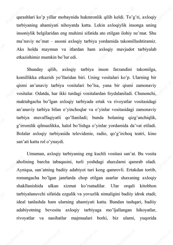 rivoyat», «oqshom ertaklari» singari ko’rsatuvlar bunga misol bo’la oladi. shu bois televidenie hech qachon engiltaklikni targ’ib etuvchi qo’shiqlar, salkam pornografik reklamalar, inson qalbini qatttiqlashtiradigan «o’ldir - o’ldir»lardan iborat videofilmlar korxonasi bo’lib qolmasligi kerak. axloqiy tarbiyaning aqliy - ma’naviy va jismoniy tarbiya bilan qo’shib olib borilishi maqsadga muvofiq. o’shanda jamiyatimiz har jihatdan kamol topgan fuqarolik jamiyatiga aylanadi. mamlakatimizda buning uchun barcha huquqiy - ijtimoiy shart - sharoitlar yaratilgan. axloqiy tarbiya hamda uning yo‘llari va vositalari insonning axloqiy hayoti uning axloqiy tarbiyasi bilan chambarchas bog‘liq. zero, axloqiy tarbiya insonning shaxs bo‘lib yetishuvini ta ’minlaydigan uzluksiz jarayonlardan biri. unda individ axloqiy qadriyatlarni anglab yetadi, o‘zida axloqiy fazilatlarni barqaror etadi,axloqiy tamoyillar va me’yorlar asosida yashashga o‘rganadi. axloqiy tarbiya insoniyat tarixi mobaynida ikki muhim masalaga javob izlaydi: bulardan biri — qanday yashamoq kerak, ikkinchisi — nima qilmog‘-u, nima qilmaslik lozim. ana shu savollarga javob izlash jarayoni axloqiy tarbiyaning amaliy ko'rinishidir. tarbiya ona qornidan boshlanadi degan …