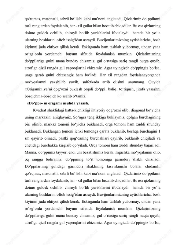 a artib olishni unutmang. quyida «origami»‚ya’ni qog‘ozni buklash orqali do‘ppi‚ baliq‚ to‘tiqush‚ jirafa yasashni bosqichma-bosqich ko‘rsatib o‘tamiz. «do‘ppi» ni origami usulida yasash. kvadrat shaklidagi katta-kichikligi ihtiyoriy qog‘ozni olib‚ diagonal bo‘yicha uning markazini aniqlaymiz. so‘ngra teng ikkiga buklaymiz, qolgan burchagining biri olinib, markaz tomoni bo‘yicha buklanadi, orqa tomoni ham xuddi shunday buklanadi. buklangan tomoni ichki tomonga qarata buklanib, boshqa burchagini 1 sm qayirib olinadi, pastki qog‘ozning burchaklari qayirib, buklanib chiqiladi va chetidagi burchakka kirgizib qo‘yiladi. orqa tomoni ham xuddi shunday bajariladi. manna‚ do‘ppimiz tayyor, endi uni bezatishimiz kerak. ingichka mo‘yqalamni olib, oq rangga botiramiz, do‘ppining to‘rt tomoniga garmdori shakli chiziladi. do‘ppilarning gulidagi garmdori shaklining tasvirlanishi bolalar chidamli, qo‘rqmas, matonatli, sabrli bo‘lishi kabi ma’noni anglatadi. qizlarimiz do‘ppilarni turli ranglardan foydalanib, har - xil gullar bilan bezatib chiqadilar. bu esa qizlarning doimo guldek ochilib, chiroyli bo‘lib yurishlarini ifodalaydi hamda bir yo‘la ularning boshlarini oftob issig‘idan asraydi. buvijonlarimizning aytishlaricha, bosh kiyimni juda ehtiyot qilish …