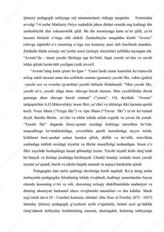 usaffoligi tushunilgan. inson o‘z fikri xayolida boshqalarga hasad qilmasligi lozim. yaxshi niyatli kishi darg‘azab bo‘lmaydi va boshqa jixatlarga berilmaydi. chunki bunday xolatda inson yaxshi niyatni yo‘qotadi, burch va adolat haqida unutadi va nojuya harakatlar qiladi. pedagogika fani tarixi qadimgi davrlariga borib taqaladi. ko‘p ming asrlar mobaynida pedagogika falsafaning ichida rivojlandi, kadimgi zamonlardan buyon olamda insonning o‘rni va roli, shaxsning axloqiy shaklllanishida madaniyat va dinning ahamiyati barkamol shaxs rivojlanishi masalalari va shu kabilar. shark uyg‘onish davri (9 –11asrlar) komusiy olimlari abu nasr al forobiy (873 –1037) shunday ijtimoiy pedagogik g‘oyalarni aytib o‘tganlarki, bolani ayni go‘daklik chog‘idanok tarbiyalay boshlashning zarurati, shuningdek, bolaning tarbiyasiga tabiat atrof-muhitning ta’siri va boshqa fikrlar kabidir. 15 –16 asrlarda markaziy osiyoda tabiatshunos-faylasuflari, tarixchi, shoir va rassom-musavvirlari o‘z ijodlarida ijtimoiy fanlarga alohida e’tibor bilan karab, tabiat sirlarini o‘rganishga intilganlar. bo‘lar qatorida nuriddin abduraxmon jomiy (1414 –1492), jaloliddin davoniy( 1427 –1502), alisher navoiy (1441 –1501), xusayn boiz koshifiy (1440 –1505) …