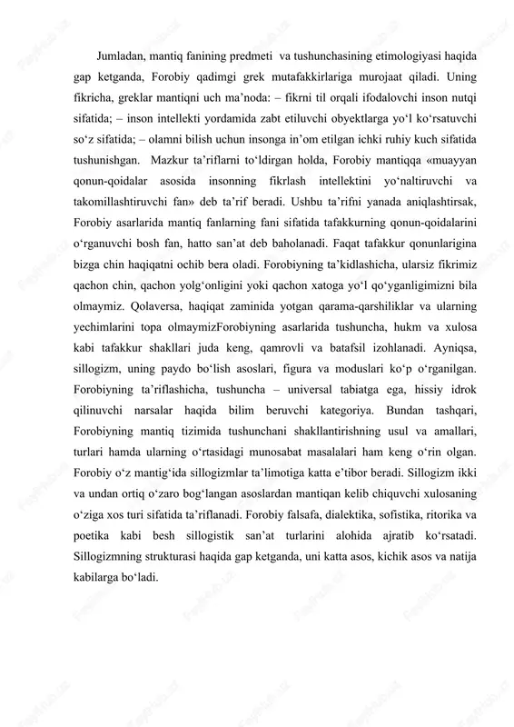 san’at turlarini alohida ajratib ko‘rsatadi. sillogizmning strukturasi haqida gap ketganda, uni katta asos, kichik asos va natija kabilarga bo‘ladi. shuningdek, sillogizm terminlarini ham uchga ya’ni katta, kichik va o‘rta terminlarga bo‘ladi hamda har biriga alohida ta’rif beradi. forobiyning mantig‘i haqida shuni aytishimiz mumkinki, uning xizmati arastuning mantig‘i bilan keng ilmiy jamoatchilikni tanishtirishga muvaffaq bo‘lganligi, qolaversa, tarixda «arab mantiq maktabi» deb nom olgan yangi yo‘nalishni vujudga keltirganligi bilan baholanadi. farobiyning ta’lim- tarbiya haqidagi qarashlarida insonparvarlik g’oylari alohida o’rin tutadi. uning o’qtirishicha, insonni baxt-saodatga eltuvchi jamoa yetuk jamoa bo’la olishi mumkin. komil insonni yaratish, uni baxt- saodatga eltish har qanday davlat jamoa boshlig’ining vazifasi bo’lishi darkor. farobiyning ta’kidlashicha, insonni tarbiyalash ikki xil usul yordamida olib borilishi lozim. tarbiyalanuvchi ixtiyoriy ravishda zaruriy, aqliy va axloqiy xislatlarni- bilimli bo’lishga, to’g’rilik va haqiqatni sevishga, jasur, do’stlarga sadoqatli bo’lish singari fazilatlarni egallashga intilmog’i lozim. bunday insoniy fazilatlarga ega bo’lish uchun baxt-saodatga eltuvchi jamoa bo’lishi kerak. farobiy …