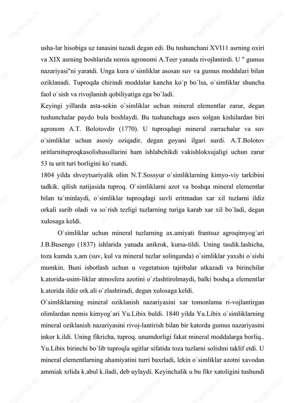 irgan olimlardan nemis kimyog`ari yu.libix buldi. 1840 yilda yu.libix o`simliklarning mineral oziklanish nazariyasini rivoj-lantirish bilan bir katorda gumus nazariyasini inkor k.ildi. uning fikricha, tuproq. unumdorligi fakat mineral moddalarga bog'liq.. yu.libix birinchi bo`lib tuproqla ugitlar sifatida toza tuzlarni solishni taklif etdi. u mineral elementlarning ahamiyatini turri baxrladi, lekin o`simliklar azotni xavodan ammiak xrlida k.abul k.iladi, deb uylaydi. keyinchalik u bu fikr xatoligini tushundi va o`simliklar azotni ildiz orkali nitratlar holida k.abul k.iladi, degan fikrga kushildi. birok, shu bilan birga libix tuproqdagi organik moddalarning ahamiyatini inkor k.ildi. holbuki, tuproq.tarkibidagi gumus o`simliklarning o`sishi va rivojlanishi, tuproq. mik-roflorasini rivojlantirish va boshq.alarda katta ax.amiyatga ega. yu.libix" minimum qonuni" va " qaytarilish qonunlari" ni taklif etdi. bu konunlar bo`yichatuproqda o`simliklarga zarur mineral elementlar minimumga yetmasa, ularning foydasi ham bo`lmaydi. k.aytarilish krnunida esa o`simliklar uz hosili bilan tuproqdan kancha mineral modda olsa, urniga shuncha kaytarish zarur, deb tushuntiriladi. aks xolda yildan-yilga tuproq. unumdorligi, demak, hosildorlik ham ka- …