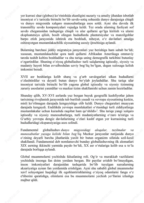 ayonlar – hozirgi zamon faniga xos bo‘lgan integratsiyalashuv jarayonlari yotadi. globalistika tadqiqotlar va bilishning shunday bir jabhasiki, bu yerda turli fanlar bir-biri bilan uzviy aloqada, har biri o‘z predmeti va metodi nuqtai nazaridan, globallashuvning turli jihatlarini tahlil qiladi, global muammolarni bir-biridan alohida va yaxlit tizim sifatida o‘rganib, ularning yechimlarini taklif qiladi. globalistika mustaqil ilmiy yo‘nalish va ijtimoiy amaliyot sohasi sifatida 1960- yillarning oxirlarida shakllana boshladi, lekin uning paydo bo‘lishi uchun ob'ektiv asoslar ancha oldin yuzaga kelgan edi. global jarayonlarning shakllanish tarixi. hozirgi globallashuv jarayonlarining ilk nishonalariga xv asr oxirlaridan boshlab duch kelish mumkin, xix asr boshiga kelib esa u amalda real shakl-shamoyil kasb etdi. bu pirovardida yagona geografik, ma'lum darajada iqtisodiy va siyosiy jahon maydoni shakllanishiga olib kelgan buyuk geografik kashfiyotlar yuz bergan davr edi. ayni shu davrda dunyoni tushunishga nisbatan geotsentrik yondashuvlar geliotsentrik yondashuvlarga o‘rin bo‘shatdi, insoniyat esa, nihoyat, kun va tunning almashishini to‘g‘ri talqin qilishga muvaffaq bo‘ldi. fan …