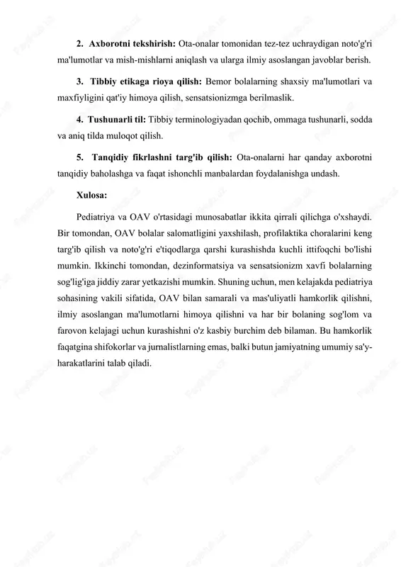 axborotni tekshirish: ota-onalar tomonidan tez-tez uchraydigan noto'g'ri ma'lumotlar va mish-mishlarni aniqlash va ularga ilmiy asoslangan javoblar berish. 3. tibbiy etikaga rioya qilish: bemor bolalarning shaxsiy ma'lumotlari va maxfiyligini qat'iy himoya qilish, sensatsionizmga berilmaslik. 4. tushunarli til: tibbiy terminologiyadan qochib, ommaga tushunarli, sodda va aniq tilda muloqot qilish. 5. tanqidiy fikrlashni targ'ib qilish: ota-onalarni har qanday axborotni tanqidiy baholashga va faqat ishonchli manbalardan foydalanishga undash. xulosa: pediatriya va oav o'rtasidagi munosabatlar ikkita qirrali qilichga o'xshaydi. bir tomondan, oav bolalar salomatligini yaxshilash, profilaktika choralarini keng targ'ib qilish va noto'g'ri e'tiqodlarga qarshi kurashishda kuchli ittifoqchi bo'lishi mumkin. ikkinchi tomondan, dezinformatsiya va sensatsionizm xavfi bolalarning sog'lig'iga jiddiy zarar yetkazishi mumkin. shuning uchun, men kelajakda pediatriya sohasining vakili sifatida, oav bilan samarali va mas'uliyatli hamkorlik qilishni, ilmiy asoslangan ma'lumotlarni himoya qilishni va har bir bolaning sog'lom va farovon kelajagi uchun kurashishni o'z kasbiy burchim deb bilaman. bu hamkorlik faqatgina shifokorlar va jurnalistlarning emas, balki butun …