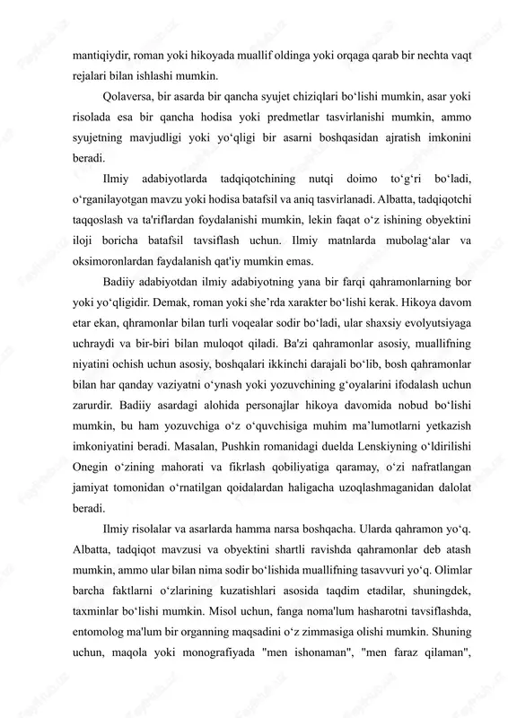 zu yoki hodisa batafsil va aniq tasvirlanadi. albatta, tadqiqotchi taqqoslash va ta'riflardan foydalanishi mumkin, lekin faqat o‘z ishining obyektini iloji boricha batafsil tavsiflash uchun. ilmiy matnlarda mubolag‘alar va oksimoronlardan faydalanish qat'iy mumkin emas. badiiy adabiyotdan ilmiy adabiyotning yana bir farqi qahramonlarning bor yoki yo‘qligidir. demak, roman yoki she’rda xarakter bo‘lishi kerak. hikoya davom etar ekan, qhramonlar bilan turli voqealar sodir bo‘ladi, ular shaxsiy evolyutsiyaga uchraydi va bir-biri bilan muloqot qiladi. ba'zi qahramonlar asosiy, muallifning niyatini ochish uchun asosiy, boshqalari ikkinchi darajali bo‘lib, bosh qahramonlar bilan har qanday vaziyatni o‘ynash yoki yozuvchining g‘oyalarini ifodalash uchun zarurdir. badiiy asardagi alohida personajlar hikoya davomida nobud bo‘lishi mumkin, bu ham yozuvchiga o‘z o‘quvchisiga muhim ma’lumotlarni yetkazish imkoniyatini beradi. masalan, pushkin romanidagi duelda lenskiyning o‘ldirilishi onegin o‘zining mahorati va fikrlash qobiliyatiga qaramay, o‘zi nafratlangan jamiyat tomonidan o‘rnatilgan qoidalardan haligacha uzoqlashmaganidan dalolat beradi. ilmiy risolalar va asarlarda hamma narsa boshqacha. ularda qahramon yo‘q. albatta, tadqiqot mavzusi …
