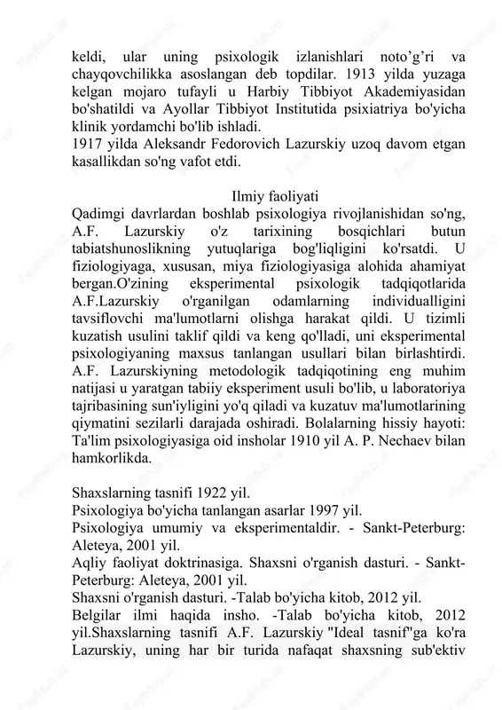 cha klinik yordamchi bo'lib ishladi. 1917 yilda aleksandr fedorovich lazurskiy uzoq davom etgan kasallikdan so'ng vafot etdi. ilmiy faoliyati qadimgi davrlardan boshlab psixologiya rivojlanishidan so'ng, a.f. lazurskiy o'z tarixining bosqichlari butun tabiatshunoslikning yutuqlariga bog'liqligini ko'rsatdi. u fiziologiyaga, xususan, miya fiziologiyasiga alohida ahamiyat bergan.o'zining eksperimental psixologik tadqiqotlarida a.f.lazurskiy o'rganilgan odamlarning individualligini tavsiflovchi ma'lumotlarni olishga harakat qildi. u tizimli kuzatish usulini taklif qildi va keng qo'lladi, uni eksperimental psixologiyaning maxsus tanlangan usullari bilan birlashtirdi. a.f. lazurskiyning metodologik tadqiqotining eng muhim natijasi u yaratgan tabiiy eksperiment usuli bo'lib, u laboratoriya tajribasining sun'iyligini yo'q qiladi va kuzatuv ma'lumotlarining qiymatini sezilarli darajada oshiradi. bolalarning hissiy hayoti: ta'lim psixologiyasiga oid insholar 1910 yil a. p. nechaev bilan hamkorlikda. shaxslarning tasnifi 1922 yil. psixologiya bo'yicha tanlangan asarlar 1997 yil. psixologiya umumiy va eksperimentaldir. - sankt-peterburg: aleteya, 2001 yil. aqliy faoliyat doktrinasiga. shaxsni o'rganish dasturi. - sankt-peterburg: aleteya, 2001 yil. shaxsni o'rganish dasturi. -talab bo'yicha kitob, 2012 yil. …