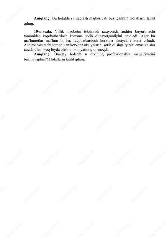 ik tashkilotining harakatini belgilang. 9-masala. auditor buyurtmachilaridan birining hali e’lon qilinmagan balansini auditorlik tashkilotning boshlig‘i boshqa xodimlari bilan muhokama qilmoqda. aniqlang: bu holatda sir saqlash majburiyati buzilganmi? holatlarni tahlil qiling. 10-masala. yillik hisobotni tekshirish jarayonida auditor buyurtmachi tomonidan raqobatbardosh korxona sotib olinayotganligini aniqladi. agar bu ma’lumotlar ma’lum bo‘lsa, raqobatbardosh korxona aksiyalari kursi oshadi. auditor vositachi tomonidan korxona aksiyalarini sotib olishga qarshi emas va shu tarzda u ko‘proq foyda olish imkoniyatini qidirmoqda. aniqlang: bunday holatda u o‘zining professionallik majburiyatini buzmayaptimi? holatlarni tahlil qiling.