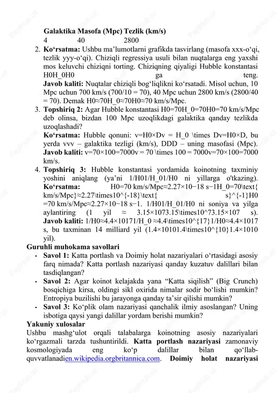 ab hubble qonunini aniqlang. galaktikalar nomlari, ularning yerga bo‘lgan masofalari (mpc) va qochib ketish tezliklari (km/s) berilgan: galaktika masofa (mpc) tezlik (km/s) 1 10 700 2 20 1400 3 30 2100 4 40 2800 2. ko‘rsatma: ushbu ma’lumotlarni grafikda tasvirlang (masofa xxx-o‘qi, tezlik yyy-o‘qi). chiziqli regressiya usuli bilan nuqtalarga eng yaxshi mos keluvchi chiziqni torting. chiziqning qiyaligi hubble konstantasi h0h_0h0​ ga teng. javob kaliti: nuqtalar chiziqli bog‘liqlikni ko‘rsatadi. misol uchun, 10 mpc uchun 700 km/s (700/10 = 70), 40 mpc uchun 2800 km/s (2800/40 = 70). demak h0≈70h_0≈70h0​≈70 km/s/mpc. 3. topshiriq 2: agar hubble konstantasi h0=70h_0=70h0​=70 km/s/mpc deb olinsa, bizdan 100 mpc uzoqlikdagi galaktika qanday tezlikda uzoqlashadi? ko‘rsatma: hubble qonuni: v=h0×dv = h_0 \times dv=h0​×d, bu yerda vvv – galaktika tezligi (km/s), ddd – uning masofasi (mpc). javob kaliti: v=70×100=7000v = 70 \times 100 = 7000v=70×100=7000 km/s. 4. topshiriq 3: hubble konstantasi yordamida koinotning taxminiy yoshini aniqlang (ya’ni 1/h01/h_01/h0​ ni …