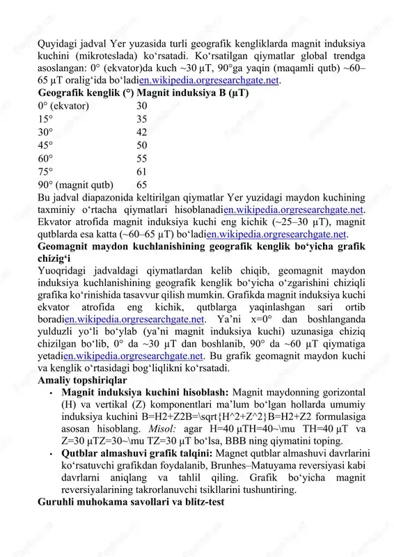 i almashtiradien.wikipedia.orgen.wikipedia.org. ya’ni magnit maydonning shimoliy va janubiy qutblari oxir-oqibat biroz o‘zgargan hududlarda paydo bo‘lib, eski qutblarni almashtiradi. masalan, oxirgi kattagina magnit reversiya – brunhes–matuyama – taxminan 780 ming yil avval sodir bo‘lganen.wikipedia.org. ushbu hududlar qattiq jinslardagi magnit minerallarning termoremnanent magnitlanishi orqali qayd etilgan (bu paleomagnetizm sohasida ma’lum bo‘lib, okean tubidagi bazalt qatlamlaridagi “chiziqlar” bilan tasdiqlangan). · magnit kuchlanishining o‘zgarishi: yerning magnit induksiya kuchi ham zamon o‘tishi bilan o‘zgaradi. oxirgi ikki asrda dipol komponentning kuchi har asr taxminan 6–7% ga kamaygan, deb hisoblanadien.wikipedia.org. ya’ni magnit induksiya sekin zaiflashib bormoqda (ikki asr davomida jami ~12% ga kamayishga teng). biroq bu hozircha paleomagnit tarixiy choralarda kuzatilgan o‘rtacha o‘zgarishlardan farq qilmaydien.wikipedia.org. jadval: magnit induksiya kuchi (b) turli geografik kengliklarda quyidagi jadval yer yuzasida turli geografik kengliklarda magnit induksiya kuchini (mikroteslada) ko‘rsatadi. ko‘rsatilgan qiymatlar global trendga asoslangan: 0° (ekvator)da kuch ~30 µt, 90°ga yaqin (maqamli qutb) ~60–65 µt oralig‘ida bo‘ladien.wikipedia.orgresearchgate.net. geografik kenglik (°) magnit …