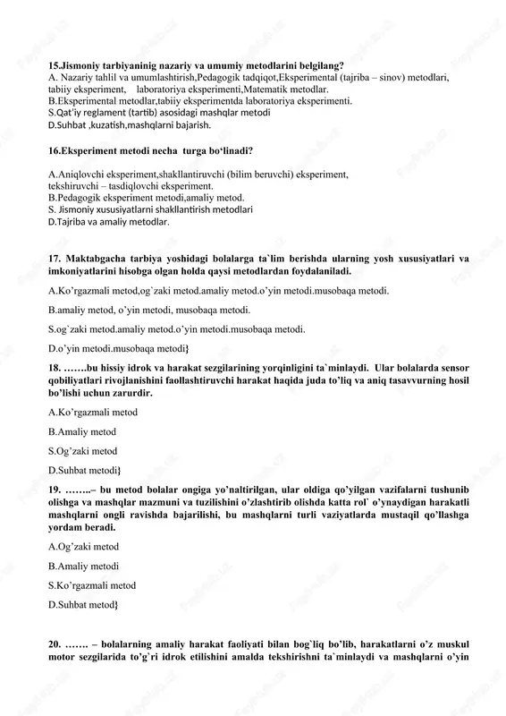 iyat 14.bolalar jismoniy tarbiyasi fanining vazifasini toping? a.sog‘lomlashtirish,ta’limiy,tarbiyaviy vazifalar. b.jismoniy komolot s.sog’lomlashtirish,jismoniy madaniyat d.jismoniy yetuklik 15.jismoniy tarbiyaninig nazariy va umumiy metodlarini belgilang? a. nazariy tahlil va umumlashtirish,pedagogik tadqiqot,eksperimental (tajriba – sinov) metodlari, tabiiy eksperiment, laboratoriya eksperimenti,matematik metodlar. b.eksperimental metodlar,tabiiy eksperimentda laboratoriya eksperimenti. s.qat’iy reglament (tartib) asosidagi mashqlar metodi d.suhbat ,kuzatish,mashqlarni bajarish. 16.eksperiment metodi necha turga bo‘linadi? a.aniqlovchi eksperiment,shakllantiruvchi (bilim beruvchi) eksperiment, tekshiruvchi – tasdiqlovchi eksperiment. b.pedagogik eksperiment metodi,amaliy metod. s. jismoniy xususiyatlarni shakllantirish metodlari d.tajriba va amaliy metodlar. 17. maktabgacha tarbiya yoshidagi bolalarga ta`lim berishda ularning yosh xususiyatlari va imkoniyatlarini hisobga olgan holda qaysi metodlardan foydalaniladi. a.ko’rgazmali metod,og`zaki metod.amaliy metod.o’yin metodi.musobaqa metodi. b.amaliy metod, o’yin metodi, musobaqa metodi. s.og`zaki metod.amaliy metod.o’yin metodi.musobaqa metodi. d.o’yin metodi.musobaqa metodi} 18. …….bu hissiy idrok va harakat sezgilarining yorqinligini ta`minlaydi. ular bolalarda sensor qobiliyatlari rivojlanishini faollashtiruvchi harakat haqida juda to’liq va aniq tasavvurning hosil bo’lishi uchun zarurdir. a.ko’rgazmali metod b.amaliy metod s.og’zaki metod d.suhbat metodi} …