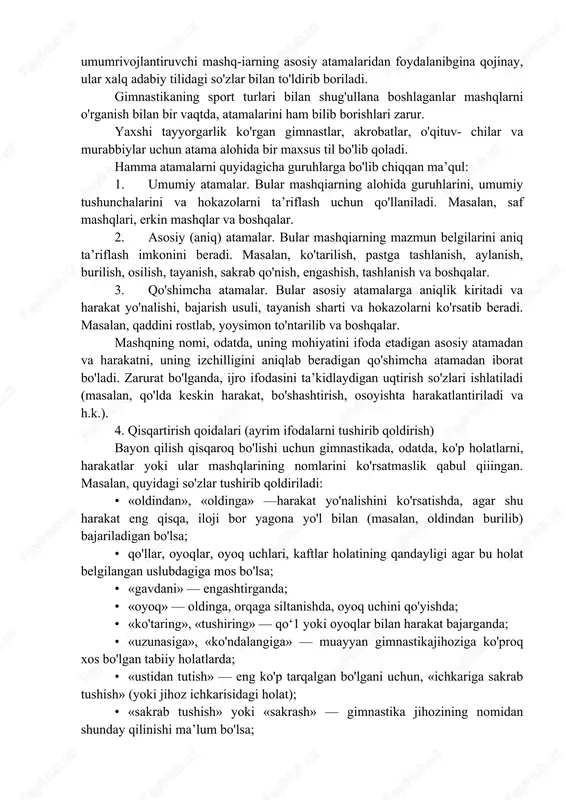 rda tayanch nuqtasi hisobga olinadi; osilish, burchakli osilish, bukilib osilish, egilib osilish singari holatlarda esa gavda holati (uning bo'g'inlarini bir-biriga nisbatan qanday turishini) hisobga olib yasaladi. masalan, bilaklarga tayanib turib oldinga siltanib ko'tarilish, qaddini rostlab siltanib ko'tarilish, oyoqni juftlab yoki bitta oyoqda ko'tarilish va h.k. sakrash va sakrab qo'nish atamalari sport gimnastikasida gavdaning havodagi holatiga qarab belgilanadi, masalan, oyoqlarni kerib sakrash, to'ntarilish; badiiy gimnastikada gavda bilan oyoqlar holatiga qarab belgilanadi, yopiq sakrash, ochiq sakrash, qadamlab sakrash, sapchish, tayanib umbaloq oshish. tashlanib sakrash, siltanib sakrash, chir aylanib sakrash va h.k. 4. atamalarni qo'llash qoidalari gimnastika atamasi shug'ullanuvchilarning malakasi hisobga olingan holda qo'lfanilishi kerak. masalan, ishlab chiqarish gimnas¬tikasi, ertalabki gigiyena gimnastikasi va boshqa sog'lomlashtirish gimnastikasi shakuarini o'tkazishda umumrivojlantiruvchi mashq-iarning asosiy atamalaridan foydalanibgina qojinay, ular xalq adabiy tilidagi so'zlar bilan to'ldirib boriladi. gimnastikaning sport turlari bilan shug'ullana boshlaganlar mashqlarni o'rganish bilan bir vaqtda, atamalarini ham bilib borishlari zarur. yaxshi tayyorgarlik ko'rgan gimnastlar, akrobatlar, …