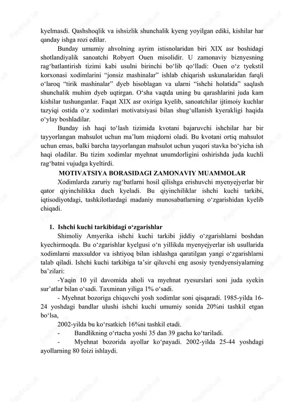 i. qashshoqlik va ishsizlik shunchalik kyeng yoyilgan ediki, kishilar har qanday ishga rozi edilar. bunday umumiy ahvolning ayrim istisnolaridan biri xix asr boshidagi shotlandiyalik sanoatchi robyert ouen misolidir. u zamonaviy biznyesning ragʻbatlantirish tizimi kabi usulni birinchi boʻlib qoʻlladi: ouen oʻz tyekstil korxonasi xodimlarini “jonsiz mashinalar” ishlab chiqarish uskunalaridan farqli oʻlaroq “tirik mashinalar” dyeb hisoblagan va ularni “ishchi holatida” saqlash shunchalik muhim dyeb uqtirgan. oʻsha vaqtda uning bu qarashlarini juda kam kishilar tushunganlar. faqat xix asr oxiriga kyelib, sanoatchilar ijtimoiy kuchlar tazyiqi ostida oʻz xodimlari motivatsiyasi bilan shugʻullanish kyerakligi haqida oʻylay boshladilar. bunday ish haqi toʻlash tizimida kvotani bajaruvchi ishchilar har bir tayyorlangan mahsulot uchun maʼlum miqdorni oladi. bu kvotani ortiq mahsulot uchun emas, balki barcha tayyorlangan mahsulot uchun yuqori stavka boʻyicha ish haqi oladilar. bu tizim xodimlar myehnat unumdorligini oshirishda juda kuchli ragʻbatni vujudga kyeltirdi. motivatsiya borasidagi zamonaviy muammolar xodimlarda zaruriy ragʻbatlarni hosil qilishga erishuvchi myenyejyerlar bir qator qiyinchilikka duch …