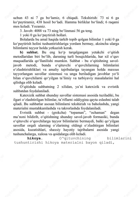 da qabul qilib oladilar. material bayoni esa puxta, aniq, tushunarli, qisqa bo‘lishi kerak. bo‘linmaning o‘nliklar raqamini topish uchun 408 ni 73 ga bo‘lamiz, buning uchun 40 ni 7 ga bo‘lamiz, 5 chiqadi. tekshirish: 73 ni 5 ga ko‘paytiramiz, 365 chiqadi, 365 ni 408 dan ayirish kerak, 43 qoladi, bu 73 dan kichik, 5 raqami to‘g‘ri keladi. shuni yozamiz. 2. ikkinchi to‘liqsiz bo‘linuvchi 438 birlik. bo‘linmaning birliklari raqamini topish uchun 438 ni 73 ga bo‘lish kerak, buning uchun 43 ni 7 ga bo‘lamiz, 6 chiqadi. tekshirish: 73 ni 6 ga ko‘paytiramiz, 438 hosil bo‘ladi. hamma birliklar bo‘lindi; 6 raqami mos keladi. yozamiz. 3. javob: 4088 va 73 ning bo‘linmasi 56 ga teng. 1 yoki 0 ga ko‘paytirish hollari. bolalarda bu amal haqida tarkib topib qolgan bilimlar 1 yoki 0 ga ko‘paytirish holini tushuntirishlariga yordam bermay, aksincha ularga bilimlarni tayyor holda yetkazish kerak. b) suhbat. bu eng ko‘p tarqalgangan yetakchi o‘qitish metodlaridan …