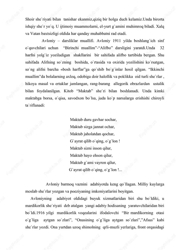 abul qildi. shoir she`riyati bilan tanishar ekanmiz,qiziq bir holga duch kelamiz.unda birorta ishqiy she`r yo`q. u ijtimoiy muammolarni, el-yurt g`amini muhimroq biladi. xalq va vatan baxtsizligi oldida har qanday muhabbatni rad etadi. avloniy – darsliklar muallifi. avloniy 1911 yilda boshlang`ich sinf o`quvchilari uchun “birinchi muallim”-“alifbo” darsligini yaratdi.unda 32 harfni yolg`iz yoziladigan shakllarini bir sahifada alifbo tartibida bergan. shu sahifada alifning so`zning boshida, o`rtasida va oxirida yozilishini ko`rsatgan, so`ng alifni barcha «bosh harflar”ga qo`shib bo`g`inlar hosil qilgan. “ikkinchi muallim”da bolalarning axloq, odobiga doir halollik va poklikka oid turli she`rlar , hikoya masal va ertaklar jamlangan, rang-barang allegorik obrazlardan ustalik bilan foydalanilgan. kitob “maktab” she`ri bilan boshlanadi. unda kimki maktabga borsa, o`qisa, savodxon bo`lsa, juda ko`p narsalarga erishishi chiroyli ta`riflanadi: maktab duru gavhar sochar, maktab sizga jannat ochar, maktab jaholatdan qochar, g`ayrat qilib o`qing, o`g`lon ! maktab sizni inson qilur, maktab hayo ehson qilur, maktab g`ami vayron qilur, g`ayrat qilib o`qing, o`g`lon …
