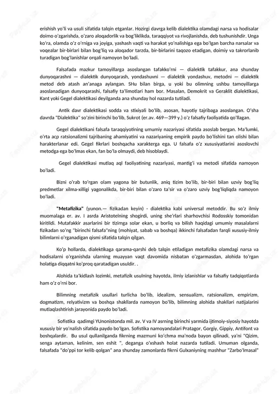 falsafa metodlari. eng qadimgi keng tarqalgan metodlardan biri dialektika bo’lsa, ikkinchisi metafizikadir. biroq falsafa metodlari bo’lar bilan cheklanmaydi. bugungi kunda uning sofistika, eklektika, analitik, (hozirgi zamon analitik falsafasi), intuitiv, fenomenologik, sinergetik, germenevtik (tushunish) va boshqa turlari ham mavjud. endilikda turli metodlarni birlashtirish jarayoni ham ro’y bermoqda (masalan, gadamer germenevtikani ratsional dialektika bilan birlashtirishga harakat qiladi). dialektika (yunon. dialektika — bahs, suhbat) tabiat, jamiyat va bilish taraqqiyoti qonuniyatlari hamda ularning asosida shakllanadigan umumiy tafakkur uslubi va amaliy faoliyat haqidagi ta’limotdir. u grek tilida bahs va suhbatlashish san’ati, degan ma’noni anglatadi. antik dunyo faylasuflari uni haqiqatga erishish yo’li va usuli sifatida talqin etganlar. hozirgi davrga kelib dialektika olamdagi narsa va hodisalar doimo o’zgarishda, o’zaro aloqadorlik va bog’liklikda, taraqqiyot va rivojlanishda, deb tushunishdir. unga ko’ra, olamda o’z o’rniga va joyiga, yashash vaqti va harakat yo’nalishiga ega bo’lgan barcha narsalar va voqealar bir-birlari bilan bog’liq va aloqador tarzda, bir-birlarini taqozo etadigan, doimiy va takrorlanib …