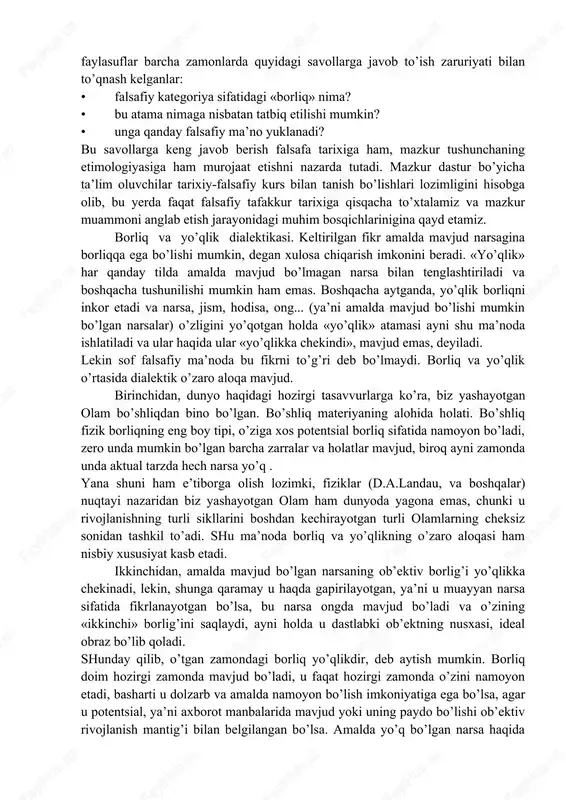 di. o’z navbatida ontologiya har qanday falsafiy dunyoqarashning negizi hisoblanadi va shu tariqa o’z tarkibiga kirmaydigan boshqa falsafiy muammolar talqinini ko’p jihatdan belgilaydi. «borliq» kategoriyasi. aksariyat falsafiy tizimlarning kategoriyalar a’’aratini tashkil etadigan ko’p sonli falsafiy kategoriyalar orasida «borliq» kategoriyasi doimo markaziy o’rinni egallaydi. chunki u har qanday predmet , hodisa, voqea va shu kabilarning eng muhim xususiyatini, aniqroq aytganda, ularning mavjud bo’lish, bevosita yoki bilvosita namoyon bo’lish, o’zaro ta’sirga kirishish qobiliyatini aks ettiradi. bu inson o’zligini va o’zini qurshagan borliqni anglashga ilk urinishlaridayoq duch keladigan har qanday ob’ektning, borliq har qanday qismining umumiy xossasidir. shunday qilib, borliq masalasi insonning dunyoni oqilona anglash yo’lidagi ilk urinishlaridayoq duch kelgan barcha masalalarning negizi hisoblanadi. muayyan narsalar mavjudligi yoki mavjud emasligi masalasi inson falsafiy mulohaza yurita boshlagani zahotiyoq uning diqqat markazidan o’rin oldi. mifologiyaning bosh vazifasi – «borliqni kim yaratgani» haqida ga’irib berishni falsafa «borliqning nimaligi, u qaerdan paydobo’lgani va qaerga yo’qolishi»ni oqilona tushuntirish …
