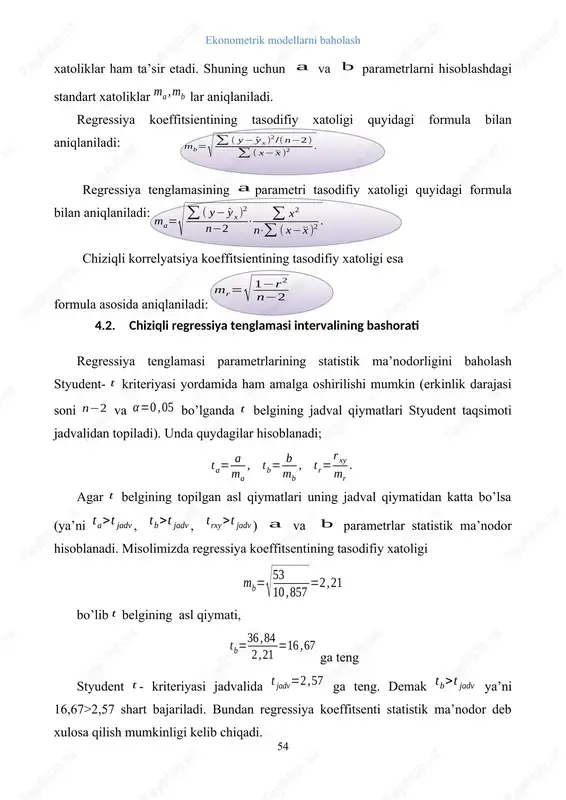 umkinligi kelib chiqadi. parametrning tasodifiy hatoligi ham xuddi shu tartibda baholanadi. chiziqli korrelyatsiya koeffitsentining tasodifiy xatoligini baholashda sharoitdan foydalanamiz. misolimiz ma’lumotlaridan foydalanib qiymatni topamiz. ushbu holatda ham sharti bajariladi, yani 16,73>2,57. natijalar qurilgan chiziqli regressiya tenglamasi va uning parametrlari ma’nodor ekanligini ko’rsatadi. regressiya tenglamasi parametrlarining topilgan qiymatlaridan foydalanib va parametrlarning ishonchlilik intervallarini topish mumkin. ular uchun ishonchlilik intervali quyidagicha aniqlaniladi: . misolimizda regressiya koeffitsienti uchun ishonchlilik intervali 36,84 ± 2,57·2,21 = 36,84 ± 5,68, 31,16 ≤ b ≤ 42,52. regressiya tenglamasi asosida bashorat qilinganda tenglamaga o’zgaruvchining bashorat qiymati qo’yilib o’zgaruvchining bashorat qiymati hisoblanadi. regressiya tenglamasida qatnashuvchi parametrlar va o’zgaruvchilarda tasodifiy xatoliklar mavjud bo’lganligi sababli natijaviy belgining bashorat qiymatida ham tasodifiy xatolar mavjud va bashorat qiymati ham ma’lum bir intervalda o’zgaradi. shuning uchun ekonometrik tadqiqotlarda natijaviy belgining tasodifiy xatoligi qiymatini va uning ishonchlilik intervalini hisoblab topish taqozo etiladi. bashoratlashdagi o’rtacha xatolik quyidagi formula yordamida hisoblanadi: bu erda: - qoldiq dispersiya. ishonchlilik …