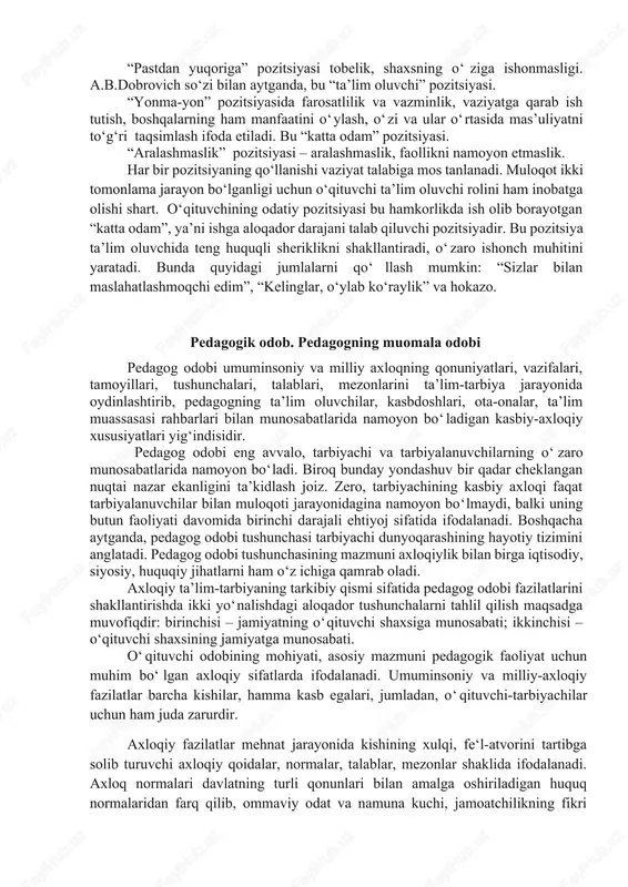 ’lumotni psixoterapevt a.b.dobrovich kitoblaridan olish mumkin. bu to‘rtta pozitsiya bo‘lib, ular quyidagicha: “yuqoridan pastga”, “pastdan yuqoriga”, “yonma-yon” va “aralashmaslik” pozitsiyasi. “yuqoridan pastga” pozitsiyasida o‘qituvchi mustaqil hal etishni namoyish etadi, mas’uliyatni o‘z zimmasiga oladi. bu pozitsiya “ota-ona” pozitsiyasi. “pastdan yuqoriga” pozitsiyasi tobelik, shaxsning o‘ziga ishonmasligi. a.b.dobrovich so‘zi bilan aytganda, bu “ta’lim oluvchi” pozitsiyasi. “yonma-yon” pozitsiyasida farosatlilik va vazminlik, vaziyatga qarab ish tutish, boshqalarning ham manfaatini o‘ylash, o‘zi va ular o‘rtasida mas’uliyatni to‘g‘ri taqsimlash ifoda etiladi. bu “katta odam” pozitsiyasi. “aralashmaslik” pozitsiyasi – aralashmaslik, faollikni namoyon etmaslik. har bir pozitsiyaning qo‘llanishi vaziyat talabiga mos tanlanadi. muloqot ikki tomonlama jarayon bo‘lganligi uchun o‘qituvchi ta’lim oluvchi rolini ham inobatga olishi shart. o‘qituvchining odatiy pozitsiyasi bu hamkorlikda ish olib borayotgan “katta odam”, ya’ni ishga aloqador darajani talab qiluvchi pozitsiyadir. bu pozitsiya ta’lim oluvchida teng huquqli sheriklikni shakllantiradi, o‘zaro ishonch muhitini yaratadi. bunda quyidagi jumlalarni qo‘llash mumkin: “sizlar bilan maslahatlashmoqchi edim”, “kelinglar, o‘ylab ko‘raylik” va hokazo. …