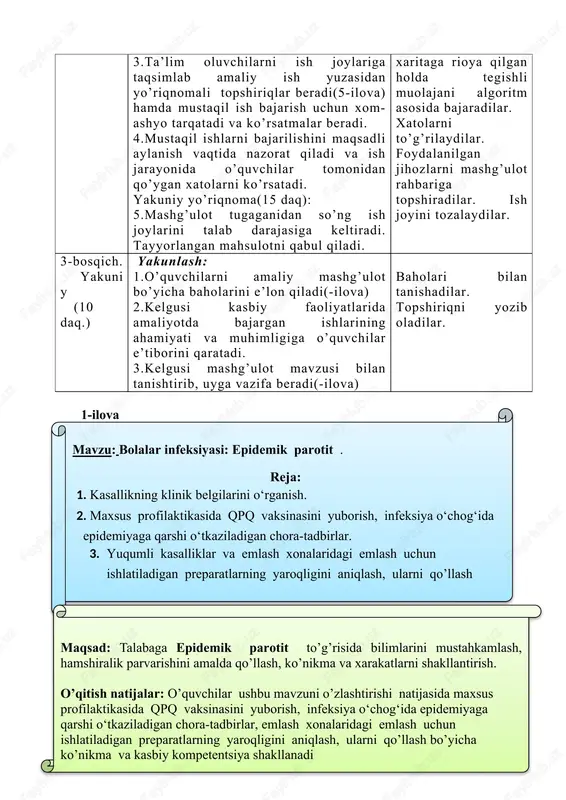 avob beradilar. tinglaydilar, chizadilar, yozib oladilar. ta’lim oluvchilar o’z ish joylariga turadilar, mashg’ulot rahbari ko’rsatmalari va yo’riqli texnologik xaritaga rioya qilgan holda tegishli muolajani algoritm asosida bajaradilar. xatolarni to’g’rilaydilar. foydalanilgan jihozlarni mashg’ulot rahbariga topshiradilar. ish joyini tozalaydilar. 3-bosqich. yakuniy (10 daq.) yakunlash: 1.o’quvchilarni amaliy mashg’ulot bo’yicha baholarini e’lon qiladi(-ilova) 2.kelgusi kasbiy faoliyatlarida amaliyotda bajargan ishlarining ahamiyati va muhimligiga o’quvchilar e’tiborini qaratadi. 3.kelgusi mashg’ulot mavzusi bilan tanishtirib, uyga vazifa beradi(-ilova) baholari bilan tanishadilar. topshiriqni yozib oladilar. 1-ilovamavzu: bolalar infeksiyasi: epidemik parotit . reja: 4. kasallikning klinik belgilarini o‘rganish. 5. maxsus profilaktikasida qpq vaksinasini yuborish, infeksiya o‘chog‘ida epidemiyaga qarshi o‘tkaziladigan chora-tadbirlar. 6. yuqumli kasalliklar va emlash xonalaridagi emlash uchun ishlatiladigan preparatlarning yaroqligini aniqlash, ularni qo’llash maqsad: talabaga epidemik parotit to’g’risida bilimlarini mustahkamlash, hamshiralik parvarishini amalda qo’llash, ko’nikma va xarakatlarni shakllantirish. o’qitish natijalar: o’quvchilar ushbu mavzuni o’zlashtirishi natijasida maxsus profilaktikasida qpq vaksinasini yuborish, infeksiya o‘chog‘ida epidemiyaga qarshi o‘tkaziladigan chora-tadbirlar, emlash xonalaridagi emlash uchun …