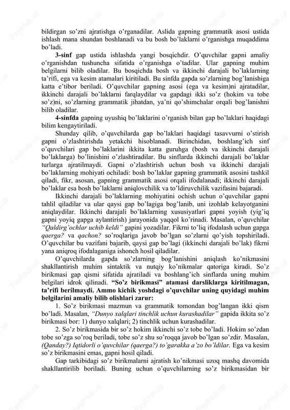 fikr ifodalovchi nutq birligi – gap haqidagi elementar tasavvurdan gapning bosh va ikkinchi darajali bo’laklari, gapda so’zlarning bog’lanishi, gapning uyushiq bo’laklarini o’rganishga o’tadilar. gap ustida ishlashning boshlang’ich bosqichi savod o’rgatish davriga to’g’ri keladi. bu davrda o’quvchilar gapning muhim xususiyatlari (fikr ifodalashi, tugallangan ohang bilan aytilishi) bilan tanishadilar. gapning bu xususiyatlarini bilmasdan turib, so’zlardan gap tuzib bo’lmaydi. agar o’quvchilar gapning bosh bo’laklarini ajrata olmasalar, gap nutqning yaxlit birligi ekanini bilmaydilar. ega va kesim gapning qurilishi va mazmunining asosini tashkil etadi. shuning uchun ham savod o’rgatish davrida gapning bosh bo’laklari ustida kuzatish o’tkazgan ma’qul. gapning bosh bo’laklarini kuzatish bilan o’quvchilar o’z fikrlarini aniq ifodalashga o’rganadilar, ularda nutqdan gapni ajratish ko’nikmasi shakllanadi. gapni o’rganish me’yoriga qarab uning tarkibiy qismlari, xususan, so’z birikmasi haqidagi tasavvur aniqlanadi. boshlang’ich sinflarda o’rganiladigan sintaktik material kam bo’lsa ham, butun o’quv yili davomida, boshqa mavzularga singdirilgan holda gap ustida ishlab boriladi. dasturga ko’ra, 1-sinfda o’quvchilarga gap haqida elementar tushunchalar …