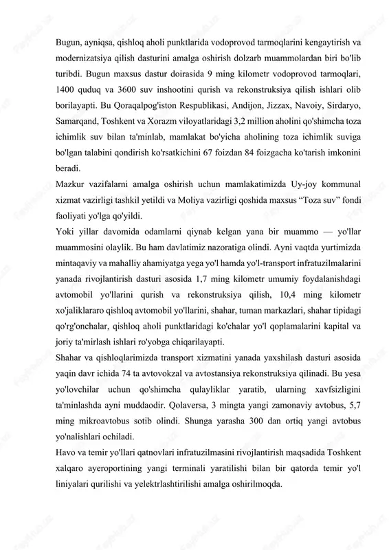 ib turibdi. bugun maxsus dastur doirasida 9 ming kilometr vodoprovod tarmoqlari, 1400 quduq va 3600 suv inshootini qurish va rekonstruksiya qilish ishlari olib borilayapti. bu qoraqalpog'iston respublikasi, andijon, jizzax, navoiy, sirdaryo, samarqand, toshkent va xorazm viloyatlaridagi 3,2 million aholini qo'shimcha toza ichimlik suv bilan ta'minlab, mamlakat bo'yicha aholining toza ichimlik suviga bo'lgan talabini qondirish ko'rsatkichini 67 foizdan 84 foizgacha ko'tarish imkonini beradi. mazkur vazifalarni amalga oshirish uchun mamlakatimizda uy-joy kommunal xizmat vazirligi tashkil yetildi va moliya vazirligi qoshida maxsus “toza suv” fondi faoliyati yo'lga qo'yildi. yoki yillar davomida odamlarni qiynab kelgan yana bir muammo — yo'llar muammosini olaylik. bu ham davlatimiz nazoratiga olindi. ayni vaqtda yurtimizda mintaqaviy va mahalliy ahamiyatga yega yo'l hamda yo'l-transport infratuzilmalarini yanada rivojlantirish dasturi asosida 1,7 ming kilometr umumiy foydalanishdagi avtomobil yo'llarini qurish va rekonstruksiya qilish, 10,4 ming kilometr xo'jaliklararo qishloq avtomobil yo'llarini, shahar, tuman markazlari, shahar tipidagi qo'rg'onchalar, qishloq aholi punktlaridagi ko'chalar yo'l qoplamalarini kapital …