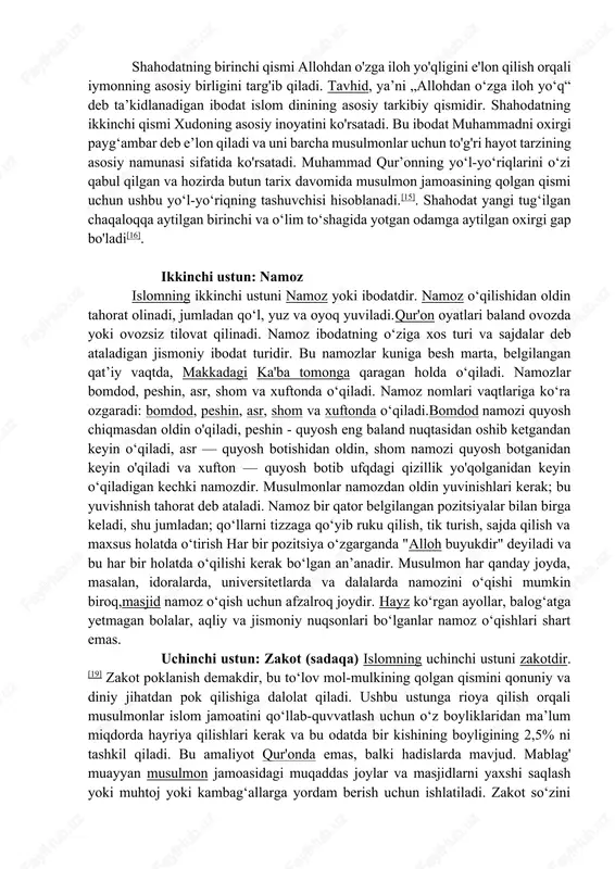 agar allohgina borligini biling…“(muhammad surasi, 19-oyat). 3. „alloh — hech qanday iloh yo‘q, faqat uning o‘zi bordir. u tirik va abadiy turuvchidir“(baqara surasi, 255-oyat). tavhid bu allohni ibodatda yagona qilish yaʼni ibodatni faqatgina yagona allohga qilish, qaysiki maʼnoda, alloh bu dunyoni oʻsha (ibodat) uchun yaratdi. islom dini 5 „asos“ yoki „ustun“ (arkon ad-din al-islomiy)ga ega: · 1) kalimai shahodat; · 2) namoz oʻqish; · 3) roʻza tutish; · 4) zakot berish; · 5) imkoniyat topilsa haj qilish. birinchi ustun: shahodat (imon keltirish)islomning birinchi ustuni shahodatdir, yaʼni imonning tasdigʻidir. shahodatning ikki qismi bor: "allohdan o'zga iloh yo'q" va “muhammad allohning rasulidir". bu odatda arab tilida oʻqiladi: lā ʾilāha ʾillah-llāhu muhammadun rasulu-lloh „allohdan oʻzga iloh yoʻq (va) muhammad allohning rasulidir“. musulmon boʻlish va islomni qabul qilish uchun uni aytish kerak. shahodatning birinchi qismi allohdan o'zga iloh yo'qligini e'lon qilish orqali iymonning asosiy birligini targ'ib qiladi. tavhid, yaʼni „allohdan oʻzga iloh yoʻq“ deb …