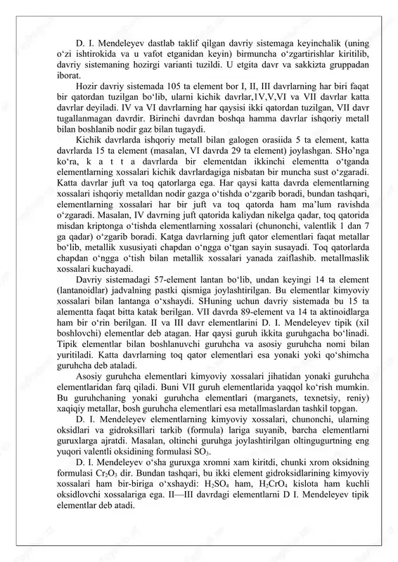 entlarni sinflarga bo‘lishda ularning atom massasi qiymatiga va kimyoviy xossalariga asoslanib davriy qonunni ta’rifladi. ii davr. d.i.mendeleyev elementning atom massasi emas, balki uning davriy sistemadagi tartib raqami (atom raqami) nihoyatda katga ahamiyatga ega ekanligini aniq ko‘rsatib berdi. keyinchalik boshqa olimlar (mozli) olib borgan izlanishlar buni to‘g‘riligini tasdiqladi. iii davr. davriy qonun va davriy sistema 1927 yilda yaratilgan kvant mexanikasi asosida rivoj topdi. bu davr mobaynida barcha elementlarning atomlarida elektronlarning joylanishi aniqlanib, d.i.mendeleyev aytgan «davriylikning» tom ma’nosi namoyon bo‘ldi. davriy sistema va uning tuzilishi. d.i.mendeleyev davriy sistemaning birinchi variantini 1869 yilda tuzdi. bu sistemada 63 ta element bo‘lib, ular 19 ta gorizontal va 6 ta vertikal qatorga joylashtirilgan edi. bu variantda o‘xshash elementlar gorizontal qatorlarga joylashgan bo‘lib, 4 ta element uchun bo‘sh joy qoldirilgan edi. d. i. mendeleyev ularning mavjudligini, atom massalarini va xossalarini oldindan aytib berdi. bu variant uzun davrli variant hisoblanadi. 1871 yilda d. i. mendeleyev yaratgan davriy sistemaning …