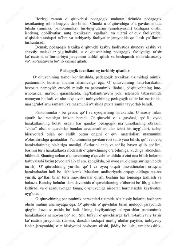 vchidan yuksak pedagogik texnik tayyorgarlikka ega bo‘lish talab etiladi. hozirgi zamon o‘qituvchisi pedagogik mahorat tizimida pedagogik texnikaning rolini beqiyos deb biladi. chunki u o‘qituvchiga o‘z gavdasini tuta bilishi (mimika, pantomimika), his-tuyg‘ularini (emotsiyasini) boshqara olishi, ishtiyoq, qobiliyatlar, nutq texnikasini egallashi va ularni o‘quv faoliyatida, o‘qishdan tashqari ta’lim va tarbiyaviy faoliyatlar jarayonida qo‘llash yo‘llarini tushuntiradi. demak, pedagogik texnika o‘qituvchi kasbiy faoliyatida shunday kasbiy va shaxsiy malakalar yig‘indisiki, u o‘qituvchining pedagogik faoliyatiga ta’sir ko‘rsatishi, ta’lim-tarbiya jarayonini tashkil qilish va boshqarish ishlarida asosiy yo‘l ko‘rsatuvchi bo‘lib xizmat qiladi. pedagogik texnikaning tarkibiy qismlari o‘qituvchining tashqi ko‘rinishida, pedagogik texnikasi tizimidagi mimik, pantomimik holatlar muhim ahamiyatga ega. o‘qituvchining hatti-harakatini bevosita namoyish etuvchi mimik va pantomimik ifodasi, o‘qituvchining imo-ishorasida, ma’noli qarashlarida, rag‘batlantiruvchi yoki istehzoli tabassumida namoyon bo‘ladi va ular o‘qituvchi-tarbiyachining pedagogik ta’sir ko‘rsatishida, mashg‘ulotlarni samarali va mazmunli o‘tishida puxta zamin tayyorlab beradi. pantomimika - bu gavda, qo‘l va oyoqlarning harakatidir. u asosiy firkni ajratib ko‘rsatishga imkon beradi. o‘qituvchi …